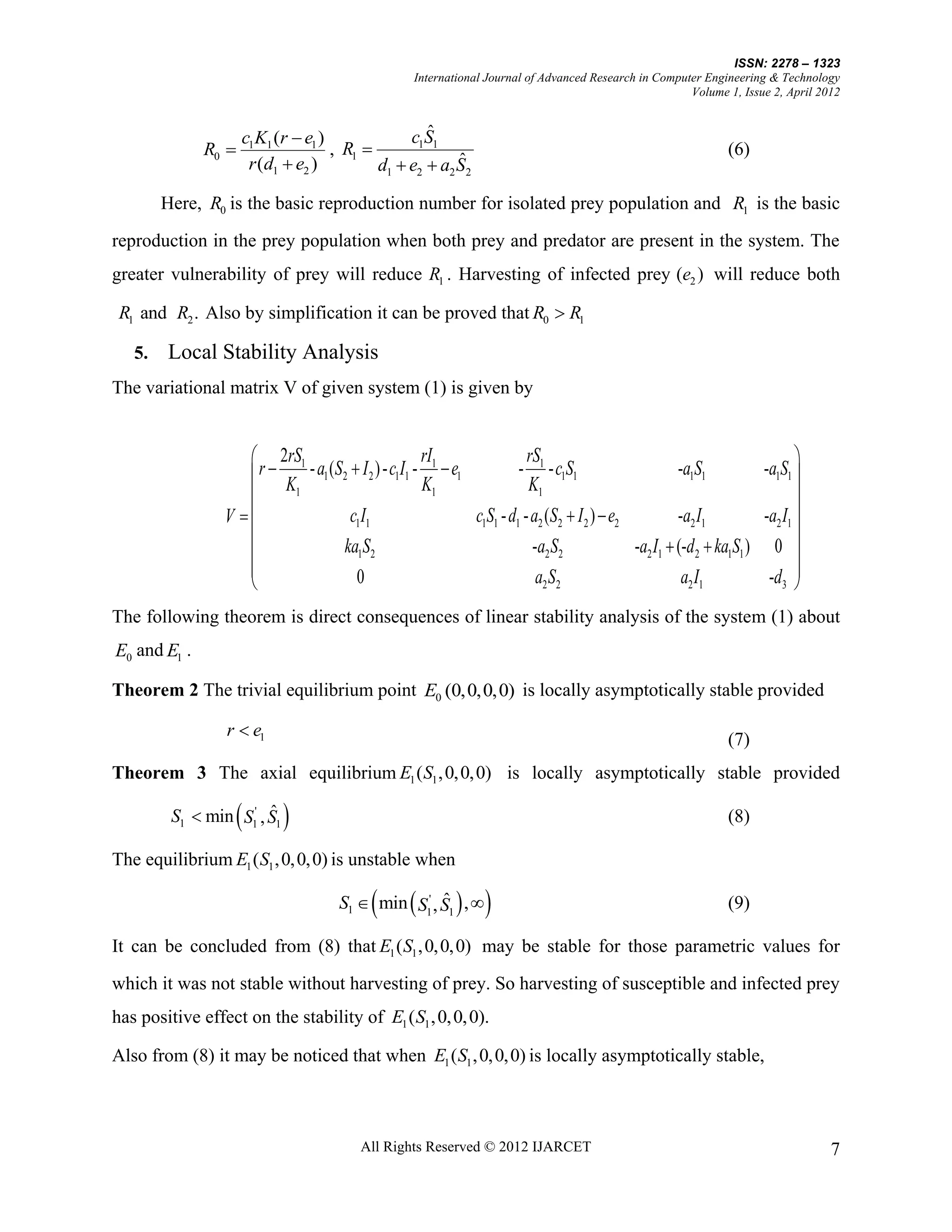 ISSN: 2278 – 1323
                                                    International Journal of Advanced Research in Computer Engineering & Technology
                                                                                                        Volume 1, Issue 2, April 2012


                     c1K1 (r  e1 )                ˆ
                                                c1S1
              R0                   , R1                                                                       (6)
                      r (d1  e2 )                      ˆ
                                           d1  e2  a2 S2

        Here, R0 is the basic reproduction number for isolated prey population and R1 is the basic

reproduction in the prey population when both prey and predator are present in the system. The
greater vulnerability of prey will reduce R1 . Harvesting of infected prey (e2 ) will reduce both

 R1 and R2 . Also by simplification it can be proved that R0  R1

   5.   Local Stability Analysis
The variational matrix V of given system (1) is given by


                     2rS1                            rI1               rS                                                   
                     r  K - a1 (S2  I 2 ) - c1I1 - K  e1          - 1 - c1S1
                                                                        K1
                                                                                                      -a1S1           -a1S1 
                          1                            1                                                                    
                 V                 c1I1                    c1S1 - d1 - a2 (S2  I 2 )  e2          -a2 I1          -a2 I1 
                                                                                                                            
                                  ka1S2                                 -a2 S2              -a2 I1  (-d 2  ka1S1 ) 0 
                                                                                                                      -d 3 
                                     0                                   a2 S2                        a2 I1                 
The following theorem is direct consequences of linear stability analysis of the system (1) about
E0 and E1 .

Theorem 2 The trivial equilibrium point E0 (0,0,0,0) is locally asymptotically stable provided

                 r  e1
                                                                                                                (7)
Theorem 3 The axial equilibrium E1 ( S1 , 0, 0, 0) is locally asymptotically stable provided

                       ˆ
         S1  min S1' , S1                                                                                     (8)

The equilibrium E1 ( S1 , 0, 0, 0) is unstable when

                                            
                                      S1  min  S1' , S1  , 
                                                       ˆ                                                       (9)

It can be concluded from (8) that E1 ( S1 , 0, 0, 0) may be stable for those parametric values for

which it was not stable without harvesting of prey. So harvesting of susceptible and infected prey
has positive effect on the stability of E1 ( S1 , 0, 0, 0).

Also from (8) it may be noticed that when E1 ( S1 , 0, 0, 0) is locally asymptotically stable,



                                          All Rights Reserved © 2012 IJARCET                                                       7
 