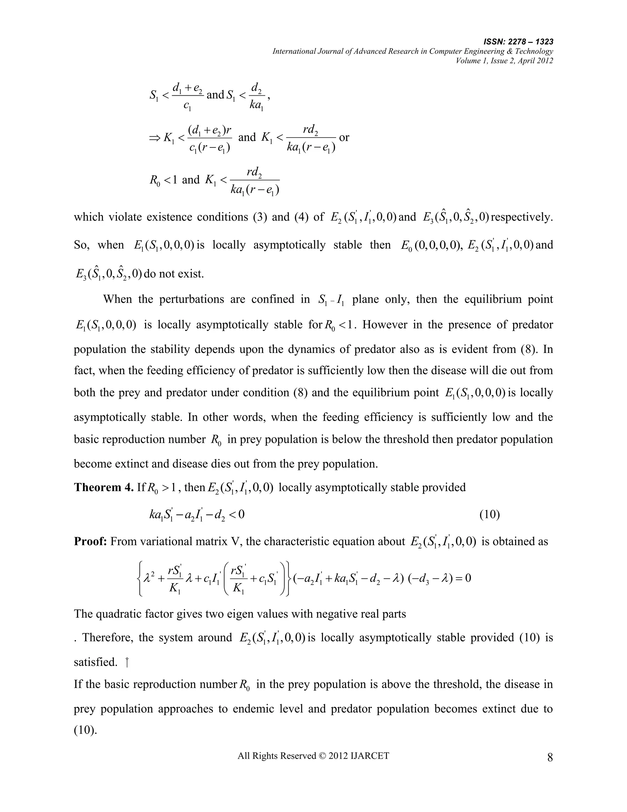 ISSN: 2278 – 1323
                                                 International Journal of Advanced Research in Computer Engineering & Technology
                                                                                                     Volume 1, Issue 2, April 2012


                         d1  e2         d
                  S1            and S1  2 ,
                            c1           ka1

                            (d1  e2 )r               rd 2
                   K1                  and K1                or
                            c1 (r  e1 )          ka1 (r  e1 )
                                          rd 2
                  R0  1 and K1 
                                      ka1 (r  e1 )
                                                                                ˆ      ˆ
which violate existence conditions (3) and (4) of E2 ( S1' , I1' ,0,0) and E3 ( S1 ,0, S2 ,0) respectively.

So, when E1 ( S1 , 0, 0, 0) is locally asymptotically stable then E0 (0,0,0,0), E2 ( S1' , I1' ,0,0) and

     ˆ      ˆ
E3 ( S1 ,0, S2 ,0) do not exist.

        When the perturbations are confined in S1  I1 plane only, then the equilibrium point

E1 ( S1 , 0, 0, 0) is locally asymptotically stable for R0  1 . However in the presence of predator

population the stability depends upon the dynamics of predator also as is evident from (8). In
fact, when the feeding efficiency of predator is sufficiently low then the disease will die out from
both the prey and predator under condition (8) and the equilibrium point E1 ( S1 , 0, 0, 0) is locally

asymptotically stable. In other words, when the feeding efficiency is sufficiently low and the
basic reproduction number R0 in prey population is below the threshold then predator population
become extinct and disease dies out from the prey population.
Theorem 4. If R0  1 , then E2 (S1' , I1' ,0,0) locally asymptotically stable provided

                  ka1S1'  a2 I1'  d2  0                                                                  (10)

Proof: From variational matrix V, the characteristic equation about E2 (S1' , I1' ,0,0) is obtained as

                2 rS1'
                                   rS '      
                       c1 I1'  1  c1S1'   (a2 I1'  ka1S1'  d 2   ) (d3   )  0
               
                    K1             K1        
The quadratic factor gives two eigen values with negative real parts
. Therefore, the system around E2 (S1' , I1' ,0,0) is locally asymptotically stable provided (10) is

satisfied. ⁮
If the basic reproduction number R0 in the prey population is above the threshold, the disease in
prey population approaches to endemic level and predator population becomes extinct due to
(10).

                                        All Rights Reserved © 2012 IJARCET                                                      8
 