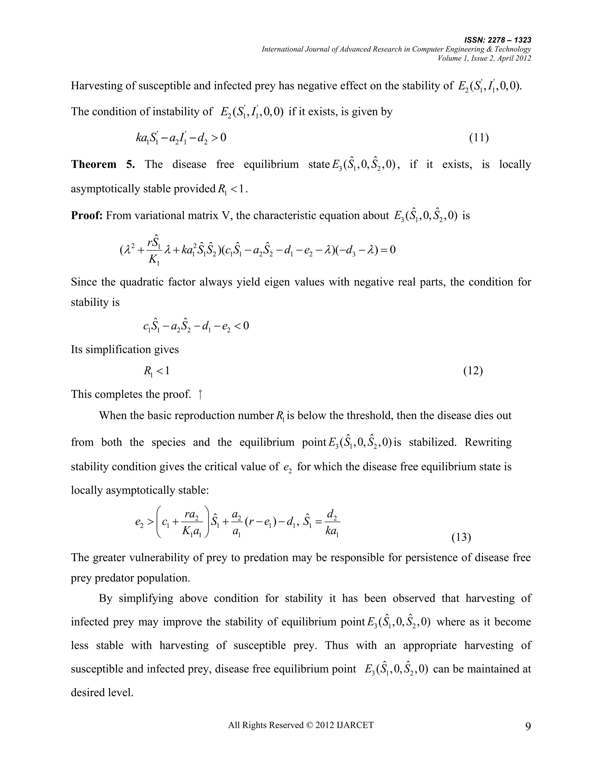 ISSN: 2278 – 1323
                                                   International Journal of Advanced Research in Computer Engineering & Technology
                                                                                                       Volume 1, Issue 2, April 2012


Harvesting of susceptible and infected prey has negative effect on the stability of E2 (S1' , I1' ,0,0).

The condition of instability of E2 (S1' , I1' ,0,0) if it exists, is given by

                 ka1S1'  a2 I1'  d2  0                                                                        (11)
                                                   ˆ      ˆ
Theorem 5. The disease free equilibrium state E3 ( S1 ,0, S2 ,0) , if it exists, is locally
                                                                               ,

asymptotically stable provided R1  1 .
                                                                         ˆ      ˆ
Proof: From variational matrix V, the characteristic equation about E3 ( S1 ,0, S2 ,0) is
                     ˆ
                    rS1
           ( 2                 ˆ ˆ      ˆ       ˆ
                          ka12 S1S2 )(c1S1  a2 S2  d1  e2   )(d3   )  0
                    K1
Since the quadratic factor always yield eigen values with negative real parts, the condition for
stability is
                    ˆ       ˆ
                  c1S1  a2 S2  d1  e2  0
Its simplification gives
                   R1  1                                                                                      (12)

This completes the proof. ⁮
      When the basic reproduction number R1 is below the threshold, then the disease dies out
                                                     ˆ      ˆ
from both the species and the equilibrium point E3 ( S1 ,0, S2 ,0) is stabilized. Rewriting

stability condition gives the critical value of e2 for which the disease free equilibrium state is
locally asymptotically stable:
                           ra  ˆ a                     ˆ d
                 e2   c1  2  S1  2 (r  e1 )  d1 , S1  2
                           K1a1    a1                      ka1
                                                                                                            (13)
The greater vulnerability of prey to predation may be responsible for persistence of disease free
prey predator population.
      By simplifying above condition for stability it has been observed that harvesting of
                                                                  ˆ      ˆ
infected prey may improve the stability of equilibrium point E3 ( S1 ,0, S2 ,0) where as it become
less stable with harvesting of susceptible prey. Thus with an appropriate harvesting of
                                                                   ˆ      ˆ
susceptible and infected prey, disease free equilibrium point E3 ( S1 ,0, S2 ,0) can be maintained at

desired level.

                                            All Rights Reserved © 2012 IJARCET                                                    9
 
