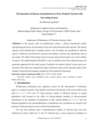 ISSN: 2278 – 1323
                                            International Journal of Advanced Research in Computer Engineering & Technology
                                                                                                Volume 1, Issue 2, April 2012


       The dynamics of disease transmission in a Prey Predator System with
                                         harvesting of prey
                                       , Kul Bhushan Agnihotri*


                            Department of Applied Sciences and Humanties
         Shaheed Bhagat Singh College of Engg & Tech Ferozepur-152004, Punjab, India
                                           Sunita Gakkhar **


                        Department of Mathematics, IIT Roorkee, Roorkee, India
 Abstract: In this present work on predator-prey system, a disease transmission model,
 incorporating provisions for harvesting of prey have been discussed and analyzed. The disease
 spread is from infected prey to predator species. The SI models are considered for both the
 species. Conditions are derived for existence and stability of disease free equilibrium state of
 the system. The effect of harvesting of prey has been analyzed from point view of the stability
 of system. The epidemiological threshold R0 and R1 quantities have been obtained using next

 generation approach for the model system. Conditions for endemic disease in prey species are
 discussed. This study also considers the impact of disease in prey on the extinction aspect of the
 predator. Numerical and computer simulations of the model have been done.
Mathematics Subject Classification (2000) 35B35 - 92C05 - 92D30 -92D40
         Keywords: Predator, prey, Equilibrium point, carrying capacity, Basic reproduction number,
Stability, Harvesting

    1. Introduction:
       Predator-prey interactions give regulatory system for the advancement of biological
species. in natural ecosystem. Prey predator interactions and disease in the system affects each
other [1, 3, 5, 7, 8-10, and 17]. Some previous studies of infectious diseases in animal
populations were focused on the effects of disease-induced mortality or disease-reduced
reproduction in the regulation of populations in their natural habitats [3, 7, 8, 17 and 18].
Reduced population sizes and destabilization of equilibrium into oscillations are caused by the
presence of infectious disease in one or both of the populations.
       The fact that predators take a disproportionate number of infected preys has been
confirmed by earlier studies [8, 11 and 17]. Infected prey is more exposed to predation on

                                    All Rights Reserved © 2012 IJARCET                                                     1
 