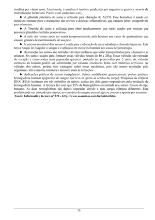 insulina por vários anos. Atualmente, a insulina é também produzida por engenharia genética através da
multiplicação bacteriana. Porém a um custo mais caro.
     ► A glândula pituitária do suíno é utilizada para obtenção do ACTH. Esse hormônio é usado em
medicina humana para o tratamento das artrites e doenças inflamatórias, que causam dores insuportáveis
para o homem.
     ► A Tireóide do suíno é utilizada para obter medicamentos que serão usados por pessoas que
possuem glândulas tireóides pouco ativas.
     ► A pele dos suínos pode ser usada temporariamente pelo homem nos casos de queimaduras que
causam grandes descontinuidades de sua pele.
     ► A mucosa intestinal dos suínos é usada para a obtenção de uma substância chamada heparina. Esta
tem a função de coagular o sangue e é aplicada em medicina humana nos casos de hemorragia.
     ► Do coração dos suínos são retiradas válvulas cardíacas que serão transplantadas para o homem e as
crianças. Os suínos usados para fornecer essas válvulas pesam de 16 a 25kg. Estas válvulas são retiradas
do coração e conservadas num preparado químico, podendo ser preservadas por 5 anos, As válvulas
cardíacas do homem podem ser substituídas por válvulas mecânicas feitas com materiais artificiais. As
válvulas dos suínos, porém, têm vantagens sobre essas mecânicas, pois são menos rejeitadas pelo
organismo, têm a mesma estrutura e resistem mais às infecções.
     ► Aplicações práticas de suínos transgênicos: Suínos modificados geneticamente podem produzir
hemoglobina humana (pigmento do sangue que leva oxigênio às células do corpo). Pesquisas da empresa
DNX (EUA) injetaram em três embriões de suínos, cópias dos dois genes responsáveis pela produção de
hemoglobina humana. A técnica fez com que 15% da hemoglobina encontrada nos suínos fossem do tipo
humano. As duas hemoglobinas são depois separadas devido a suas cargas elétricas diferentes. Este
produto pode ser estocado por meses, ao contrário do sangue normal, que se conserva apenas por semanas.
 Fonte: Informativo técnico nº 222 - http://www.sossuinos.com.br/inicial.htm




                                                10
 