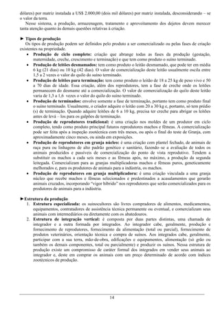 dólares) por matriz instalada a US$ 2.000,00 (dois mil dólares) por matriz instalada, desconsiderando – se
o valor da terra.
   Nesse sistema, a produção, armazenagem, tratamento e aproveitamento dos dejetos devem merecer
tanta atenção quanto às demais questões relativas à criação.

► Tipos de produção
   Os tipos de produção podem ser definidos pelo produto a ser comercializado ou pelas fases de criação
existentes na propriedade.
     Produção de ciclo completo: criação que abrange todas as fases da produção (gestação,
        maternidade, creche, crescimento e terminação) e que tem como produto o suíno terminado.
     Produção de leitões desmamados: tem como produto o leitão desmamado, que pode ter em média
        6 kg (21 dias) ou 10 kg (42 dias). O valor de comercialização deste leitão usualmente oscila entre
        1,5 a 2 vezes o valor do quilo do suíno terminado.
     Produção de leitões para terminação: tem como produto o leitão de 18 a 25 kg de peso vivo e 50
        a 70 dias de idade. Essa criação, além dos reprodutores, tem a fase de creche onde os leitões
        permanecem do desmame até a comercialização. O valor de comercialização do quilo deste leitão
        varia de 1,3 a 1,6 vezes o valor do quilo do suíno terminado.
     Produção de terminados: envolve somente a fase de terminação, portanto tem como produto final
        o suíno terminado. Usualmente, o criador adquire o leitão com 20 a 30 kg e, portanto, só tem prédio
        (s) de terminação. Quando adquire leitões de 6 a 10 kg, precisa ter creche para abrigar os leitões
        antes de levá – los para os galpões de terminação.
     Produção de reprodutores tradicional: é uma criação nos moldes de um produtor em ciclo
        completo, tendo como produto principal futuros reprodutores machos e fêmeas. A comercialização
        pode ser feita após a inspeção zootécnica com três meses, ou após o final do teste de Granja, com
        aproximadamente cinco meses, ou ainda em exposições.
     Produção de reprodutores em granja núcleo: é uma criação com plantel fechado, de animais de
        raça pura ou linhagens de alto padrão genético e sanitário, fazendo–se a avaliação de todos os
        animais produzidos e passíveis de comercialização do ponto de vista reprodutivo. Tendem a
        substituir os machos a cada seis meses e as fêmeas após, no máximo, a produção da segunda
        leitegada. Comercializam para as granjas multiplicadoras machos e fêmeas puros, geneticamente
        melhorados e, para os produtores de animais para a indústria, os machos.
     Produção de reprodutores em granja multiplicadora: é uma criação vinculada a uma granja
        núcleo que recebe machos e fêmeas selecionados e predestinados a acasalamentos que gerarão
        animais cruzados, incorporando “vigor híbrido” nos reprodutores que serão comercializados para os
        produtores de animais para a indústria.

►Estrutura da produção
  1. Estrutura especializada: os suinocultores são livres compradores de alimentos, medicamentos,
     equipamentos, contratadores de assistência técnica permanente ou eventual, e comercializam seus
     animais com intermediários ou diretamente com os abatedouros.
  2. Estrutura de integração vertical: é composta por duas partes distintas, uma chamada de
     integrador e a outra formada por integrados. Ao integrador cabe, geralmente, produção e
     fornecimento de reprodutores, fornecimento da alimentação (total ou parcial), fornecimento de
     produtos veterinários, orientação técnica e compra de suínos. Aos integrados cabe, geralmente,
     participar com a sua terra, mão-de-obra, edificações e equipamentos, alimentação (só grão ou
     também os demais componentes, total ou parcialmente) e produzir os suínos. Nessa estrutura de
     produção existe um compromisso de caráter formal dos integrados em vender seus animais ao
     integrador e, deste em comprar os animais com um preço determinado de acordo com índices
     zootécnicos de produção.




                                                  14
 