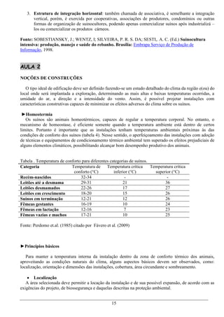 3. Estrutura de integração horizontal: também chamada de associativa, é semelhante a integração
      vertical, porém, é exercida por cooperativas, associações de produtores, condomínios ou outras
      formas de organização de suinocultores, podendo apenas comercializar suínos após industrializá –
      los ou comercializar os produtos cárneos.

Fonte: SOBESTIANSKY, J.; WENTZ, I; SILVEIRA, P. R. S. DA; SESTI,. A. C. (Ed.) Suinocultura
intensiva: produção, manejo e saúde do rebanho. Brasília: Embrapa Serviço de Produção de
Informação, 1998.


AULA 2

NOÇÕES DE CONSTRUÇÕES

   O tipo ideal de edificação deve ser definido fazendo-se um estudo detalhado do clima da região e(ou) do
local onde será implantada a exploração, determinando as mais altas e baixas temperaturas ocorridas, a
umidade do ar, a direção e a intensidade do vento. Assim, é possível projetar instalações com
características construtivas capazes de minimizar os efeitos adversos do clima sobre os suínos.

 ►Homeotermia
   Os suínos são animais homeotérmicos, capazes de regular a temperatura corporal. No entanto, o
mecanismo de homeostase, é eficiente somente quando a temperatura ambiente está dentro de certos
limites. Portanto é importante que as instalações tenham temperaturas ambientais próximas às das
condições de conforto dos suínos (tabela 4). Nesse sentido, o aperfeiçoamento das instalações com adoção
de técnicas e equipamentos de condicionamento térmico ambiental tem superado os efeitos prejudiciais de
alguns elementos climáticos, possibilitando alcançar bom desempenho produtivo dos animais.


Tabela . Temperatura de conforto para diferentes categorias de suínos.
Categoria                  Temperatura de Temperatura crítica          Temperatura crítica
                            conforto (°C)          inferior (°C)         superior (°C)
Recém-nascidos                  32-34                    -                     -
Leitões até a desmama           29-31                   21                    36
Leitões desmamados              22-26                   17                    27
Leitões em crescimento          18-20                   15                    26
Suínos em terminação            12-21                   12                    26
Fêmeas gestantes                16-19                   10                    24
Fêmeas em lactação              12-16                    7                    23
Fêmeas vazias e machos          17-21                   10                    25

Fonte: Perdomo et.al. (1985) citado por Fávero et al. (2009)



►Princípios básicos

   Para manter a temperatura interna da instalação dentro da zona de conforto térmico dos animais,
aproveitando as condições naturais do clima, alguns aspectos básicos devem ser observados, como:
localização, orientação e dimensões das instalações, cobertura, área circundante e sombreamento.

     Localização
   A área selecionada deve permitir a locação da instalação e de sua possível expansão, de acordo com as
exigências do projeto, de biossegurança e daquelas descritas na proteção ambiental.


                                                  15
 
