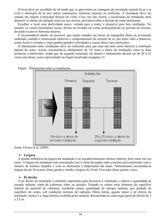 O local deve ser escolhido de tal modo que se aproveitem as vantagens da circulação natural do ar e se
evite a obstrução do ar por outras construções, barreiras naturais ou artificiais. A instalação deve ser
situada em relação à principal direção do vento. Caso isto não ocorra, a localização da instalação, para
diminuir os efeitos da radiação solar em seu interior, prevalece sobre a direção do vento dominante.
   Escolher o local com declividade suave, voltada para o norte, é desejável para boa ventilação. No
entanto, os ventos dominantes locais, devem ser levados em conta, principalmente no período de inverno,
devendo-se prever barreiras naturais.
   É recomendável dentro do possível, que sejam situadas em locais de topografia plana ou levemente
ondulada, contudo é interessante observar o comportamento da corrente de ar, por entre vales e planícies,
nestes locais é comum o vento ganhar grandes velocidades e causar danos nas construções.
   O afastamento entre instalações deve ser suficiente para que uma não atue como barreira à ventilação
natural da outra. Assim, recomenda-se afastamento de 10 vezes a altura da instalação, entre as duas
primeiras a barlavento, sendo que da segunda instalação em diante o afastamento deverá ser de 20 à 25
vezes esta altura, como representado na Figura localizada na página 13.


  Figura . Afastamento entre as instalações.




Fonte: Fávero et al. (2009)

     Largura
   A grande influência da largura da instalação é no acondicionamento térmico interior, bem como em seu
custo. A largura da instalação está relacionada com o clima da região onde a mesma será construída, com o
número de animais alojados e com as dimensões e disposições das baias. Normalmente recomenda-se
largura de até 10 m para clima quente e úmido e largura de 10 até 14 m para clima quente e seco.

     Pé direito
   O pé direito da instalação é elemento importante para favorecer a ventilação e reduzir a quantidade de
energia radiante vinda da cobertura sobre os animais. Estando os suínos mais distantes da superfície
inferior do material de cobertura, receberão menor quantidade de energia radiante, por unidade de
superfície do corpo, sob condições normais de radiação. Desta forma, quanto maior o pé direito da
instalação, menor é a carga térmica recebida pelos animais. Recomenda-se como regra geral pé-direito de 3
a 3,5 m.



                                                 16
 