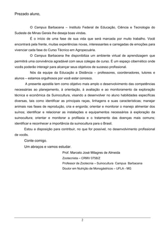 Prezado aluno,


            O Campus Barbacena – Instituto Federal de Educação, Ciência e Tecnologia do
Sudeste de Minas Gerais lhe deseja boas vindas.
            É o início de uma fase de sua vida que será marcada por muito trabalho. Você
encontrará pela frente, muitas experiências novas, interessantes e carregadas de emoções para
vivenciar cada fase do Curso Técnico em Agropecuária.
            O Campus Barbacena lhe disponibiliza um ambiente virtual de aprendizagem que
permitirá uma convivência agradável com seus colegas de curso. É um espaço cibernético onde
vocês poderão interagir para alcançar seus objetivos de sucesso profissional.
            Nós da equipe da Educação a Distância – professores, coordenadores, tutores e
alunos – estamos orgulhosos por você estar conosco.
       A presente apostila tem como objetivo mais amplo o desenvolvimento das competências
necessárias ao planejamento, à orientação, à avaliação e ao monitoramento da exploração
técnica e econômica da Suinocultura, visando a desenvolver no aluno habilidades específicas
diversas, tais como identificar as principais raças, linhagens e suas características; manejar
animais nas fases de reprodução, cria e engorda; orientar e monitorar o manejo alimentar dos
suínos; identificar e relacionar as instalações e equipamentos necessários à exploração da
suinocultura; orientar e monitorar a profilaxia e o tratamento das doenças mais comuns;
identificar e reconhecer a importância da suinocultura para o Brasil.
      Estou a disposição para contribuir, no que for possível, no desenvolvimento profissional
de vocês.
      Conte comigo.
      Um abraços e vamos estudar.
                                 Prof. Marcelo José Milagres de Almeida
                                 Zootecnista – CRMV 0758/Z
                                 Professor de Zootecnia – Suinocultura Campus Barbacena
                                 Doutor em Nutrição de Monogástricos – UFLA - MG




                                               2
 