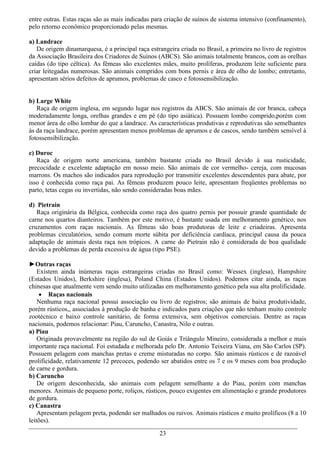 entre outras. Estas raças são as mais indicadas para criação de suínos de sistema intensivo (confinamento),
pelo retorno econômico proporcionado pelas mesmas.

a) Landrace
   De origem dinamarquesa, é a principal raça estrangeira criada no Brasil, a primeira no livro de registros
da Associação Brasileira dos Criadores de Suínos (ABCS). São animais totalmente brancos, com as orelhas
caídas (do tipo céltica). As fêmeas são excelentes mães, muito prolíferas, produzem leite suficiente para
criar leitegadas numerosas. São animais compridos com bons pernis e área de olho de lombo; entretanto,
apresentam sérios defeitos de aprumos, problemas de casco e fotossensibilização.


b) Large White
   Raça de origem inglesa, em segundo lugar nos registros da ABCS. São animais de cor branca, cabeça
moderadamente longa, orelhas grandes e em pé (do tipo asiática). Possuem lombo comprido,porém com
menor área de olho lombar do que a landrace. As características produtivas e reprodutivas são semelhantes
às da raça landrace, porém apresentam menos problemas de aprumos e de cascos, sendo também sensível à
fotossensibilização.

c) Duroc
   Raça de origem norte americana, também bastante criada no Brasil devido à sua rusticidade,
precocidade e excelente adaptação em nosso meio. São animais de cor vermelho- cereja, com mucosas
marrons. Os machos são indicados para reprodução por transmitir excelentes descendentes para abate, por
isso é conhecida como raça pai. As fêmeas produzem pouco leite, apresentam freqüentes problemas no
parto, tetas cegas ou invertidas, não sendo consideradas boas mães.

d) Pietrain
   Raça originária da Bélgica, conhecida como raça dos quatro pernis por possuir grande quantidade de
carne nos quartos dianteiros. Também por este motivo, é bastante usada em melhoramento genético, nos
cruzamentos com raças nacionais. As fêmeas são boas produtoras de leite e criadeiras. Apresenta
problemas circulatórios, sendo comum morte súbita por deficiência cardíaca, principal causa da pouca
adaptação de animais desta raça nos trópicos. A carne do Pietrain não é considerada de boa qualidade
devido a problemas de perda excessiva de água (tipo PSE).

►Outras raças
    Existem ainda inúmeras raças estrangeiras criadas no Brasil como: Wessex (inglesa), Hampshire
(Estados Unidos), Berkshire (inglesa), Poland China (Estados Unidos). Podemos citar ainda, as raças
chinesas que atualmente vem sendo muito utilizadas em melhoramento genético pela sua alta prolificidade.
      Raças nacionais
    Nenhuma raça nacional possui associação ou livro de registros; são animais de baixa produtividade,
porém rústicos,, associados à produção de banha e indicados para criações que não tenham muito controle
zootécnico e baixo controle sanitário, de forma extensiva, sem objetivos comerciais. Dentre as raças
nacionais, podemos relacionar: Piau, Caruncho, Canastra, Nilo e outras.
a) Piau
    Originada provavelmente na região do sul de Goiás e Triângulo Mineiro, considerada a melhor e mais
importante raça nacional. Foi estudada e melhorada pelo Dr. Antonio Teixeira Viana, em São Carlos (SP).
Possuem pelagem com manchas pretas e creme misturadas no corpo. São animais rústicos e de razoável
prolificidade, relativamente 12 precoces, podendo ser abatidos entre os 7 e os 9 meses com boa produção
de carne e gordura.
b) Caruncho
    De origem desconhecida, são animais com pelagem semelhante a do Piau, porém com manchas
menores. Animais de pequeno porte, roliços, rústicos, pouco exigentes em alimentação e grande produtores
de gordura.
c) Canastra
    Apresentam pelagem preta, podendo ser malhados ou ruivos. Animais rústicos e muito prolíficos (8 a 10
leitões).

                                                  23
 