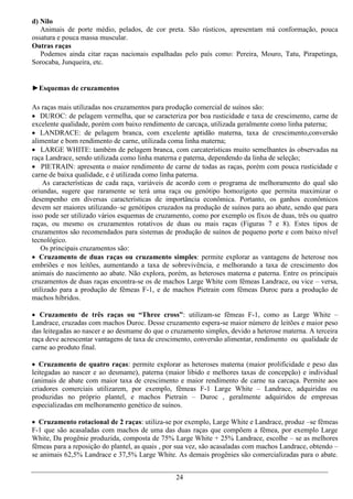 d) Nilo
   Animais de porte médio, pelados, de cor preta. São rústicos, apresentam má conformação, pouca
ossatura e pouca massa muscular.
Outras raças
   Podemos ainda citar raças nacionais espalhadas pelo país como: Pereira, Mouro, Tatu, Pirapetinga,
Sorocaba, Junqueira, etc.


►Esquemas de cruzamentos

As raças mais utilizadas nos cruzamentos para produção comercial de suínos são:
 DUROC: de pelagem vermelha, que se caracteriza por boa rusticidade e taxa de crescimento, carne de
excelente qualidade, porém com baixo rendimento de carcaça, utilizada geralmente como linha paterna;
 LANDRACE: de pelagem branca, com excelente aptidão materna, taxa de crescimento,conversão
alimentar e bom rendimento de carne, utilizada coma linha materna;
 LARGE WHITE: também de pelagem branca, com carcaterísticas muito semelhantes às observadas na
raça Landrace, sendo utilizada como linha materna e paterna, dependendo da linha de seleção;
 PIETRAIN: apresenta o maior rendimento de carne de todas as raças, porém com pouca rusticidade e
carne de baixa qualidade, e é utilizada como linha paterna.
    As características de cada raça, variáveis de acordo com o programa de melhoramento do qual são
oriundas, sugere que raramente se terá uma raça ou genótipo homozigoto que permita maximizar o
desempenho em diversas características de importância econômica. Portanto, os ganhos econômicos
devem ser maiores utilizando–se genótipos cruzados na produção de suínos para ao abate, sendo que para
isso pode ser utilizado vários esquemas de cruzamento, como por exemplo os fixos de duas, três ou quatro
raças, ou mesmo os cruzamentos rotativos de duas ou mais raças (Figuras 7 e 8). Estes tipos de
cruzamentos são recomendados para sistemas de produção de suínos de pequeno porte e com baixo nível
tecnológico.
   Os principais cruzamentos são:
 Cruzamento de duas raças ou cruzamento simples: permite explorar as vantagens de heterose nos
embriões e nos leitões, aumentando a taxa de sobrevivência, e melhorando a taxa de crescimento dos
animais do nascimento ao abate. Não explora, porém, as heteroses materna e paterna. Entre os principais
cruzamentos de duas raças encontra-se os de machos Large White com fêmeas Landrace, ou vice – versa,
utilizado para a produção de fêmeas F-1, e de machos Pietrain com fêmeas Duroc para a produção de
machos híbridos.

 Cruzamento de três raças ou “Three cross”: utilizam-se fêmeas F-1, como as Large White –
Landrace, cruzadas com machos Duroc. Desse cruzamento espera-se maior número de leitões e maior peso
das leitegadas ao nascer e ao desmame do que o cruzamento simples, devido a heterose materna. A terceira
raça deve acrescentar vantagens de taxa de crescimento, conversão alimentar, rendimento ou qualidade de
carne ao produto final.

 Cruzamento de quatro raças: permite explorar as heteroses materna (maior prolificidade e peso das
leitegadas ao nascer e ao desmame), paterna (maior libido e melhores taxas de concepção) e individual
(animais de abate com maior taxa de crescimento e maior rendimento de carne na carcaça. Permite aos
criadores comerciais utilizarem, por exemplo, fêmeas F-1 Large White – Landrace, adquiridas ou
produzidas no próprio plantel, e machos Pietrain – Duroc , geralmente adquiridos de empresas
especializadas em melhoramento genético de suínos.

 Cruzamento rotacional de 2 raças: utiliza-se por exemplo, Large White e Landrace, produz –se fêmeas
F-1 que são acasaladas com machos de uma das duas raças que compõem a fêmea, por exemplo Large
White, Da progênie produzida, composta de 75% Large White + 25% Landrace, escolhe – se as melhores
fêmeas para a reposição do plantel, as quais , por sua vez, são acasaladas com machos Landrace, obtendo –
se animais 62,5% Landrace e 37,5% Large White. As demais progênies são comercializadas para o abate.


                                                 24
 