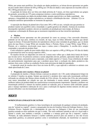 White, por serem mais prolíficas. Em relação aos dados produtivos, as leitoas devem apresentar um ganho
de peso médio diário mínimo de 650 g (100 kg aos 154 dias de idade) e uma espessura de toucinho entre os
90 e 100 kg próximo de 15 mm.
   A aquisição de leitoas deve ser feita com idade próxima de 5 meses, em lotes equivalentes aos grupos
de gestação, acrescidos de 15% para compensar retornos e outros problemas reprodutivos.
   Em complementação aos dados de produtividade, atenção especial deve ser dada a qualidade dos
aprumos, a integridade dos órgãos reprodutivos, ao número e distribuição das tetas (mínimo 12) e as
condições sanitárias apresentadas no momento da aquisição.

   A reposição das fêmeas do plantel deve ficar entre 30% e 40% ao ano, variação esta que permite ao
produtor manter um equilíbrio entre a imunidade e o ganho genético do rebanho. Animais de excelente
desempenho reprodutivo podem e devem ser mantidos em produção por mais tempo, de forma a
compensar a eliminação de fêmeas que se mostrarem improdutivas na fase inicial de reprodução.

     Machos
   Os machos devem apresentar um alto percentual de carne na carcaça e boa conversão alimentar,
podendo ser de raça pura, sintética ou cruzado, de raça, raças ou linhas diferentes daquelas que deram
origem às leitoas. O mercado brasileiro de reprodutores oferece uma variedade de genótipos, que vai desde
puros da raça Duroc e Large White até cruzados Duroc x Pietrain, Duroc x Large White, Large White x
Pietrain, etc e sintéticos envolvendo essas raças e outras como o Hampshire. A escolha deve sempre
contemplar o mercado do produto final.
   Como referência o ganho de peso médio diário deve ser superior a 690 g (100 kg aos 145 dias de idade)
e o percentual de carne na carcaça superior a 60%.
   Os machos devem ser adquiridos em torno de 2 meses mais velhos que a idade do(s) lote(s) de leitoas
que irá (ão) servir. Os primeiros animais a serem adquiridos devem, portanto, apresentar idade entre 7 e 8
meses e os demais, necessários para a reposição, com idade superior a 5 meses. Essas referências de idade
são particularmente importantes para que o produtor possa fazer a avaliação dos dados produtivos dos
animais, bem como verificar as condições físicas mais próximas da idade de reprodução.
   A reposição anual de machos deve ficar em torno de 80%, o que eqüivale a substituir os animais com
idade aproximada de 2 anos.

      Proporção entre machos e fêmeas no plantel
   A proporção de machos e fêmeas (leitoas e porcas) no plantel é de 1/20, sendo indispensável dispor de
no mínimo 2 machos na granja. Sempre que possível o produtor deve optar pela inseminação artificial,
utilizando na cobrição das fêmeas sêmen oriundo de CIAs oficiais. Os machos das CIAs são selecionados
com maior intensidade em relação aos que são destinados à monta natural, apresentando, portanto,
melhores índices de produtividade nas características economicamente importantes. Quando o produtor usa
inseminação artificial o número de machos poderá ser reduzido, pois os mesmos serão utilizados apenas
para o manejo reprodutivo (detecção de cio) e para a realização de algumas montas naturais em dias que
possam dificultar o uso da inseminação artificial.


AULA 2

►PRINCIPAIS LINHAGENS DE SUÍNOS

          O melhoramento genético é a base tecnológica de sustentação de qualquer estrutura de produção,
seja ela “animal ou vegetal”, resume o pesquisador da área de Genética Suína da Embrapa Suínos e Aves,
Jerônimo Fávero. Segundo ele, o desempenho de uma raça ou linhagem é fruto de sua constituição
genética somada ao meio ambiente em que é criada. “Por meio ambiente entende-se não só o local onde o
animal é criado, mas também a nutrição, a sanidade e o manejo geral que lhe é imposto”, explica.
“Portanto, de nada adiantaria fornecer o melhor ambiente possível para um animal se este não tivesse
capacidade genética, ou potencial genético como é normalmente chamado, de transformar os aspectos


                                                 26
 