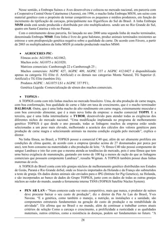 Nesse sentido, a Embrapa Suínos e Aves desenvolveu e colocou no mercado nacional, em parceria com
a Cooperativa Central Oeste Catarinense (Aurora), em 1996, o macho linha Embrapa MS58, um suíno com
material genético com o propósito de tornar competitivos os pequenos e médios produtores, em função do
incremento da tipificação de carcaças, principalmente nos frigoríficos do Sul do Brasil. A linha Embrapa
MS58 ainda está sendo produzida e distribuída por oito multiplicadores. sendo um no Rio Grande do Sul,
quatro em Santa Catarina e três no Paraná.
   Com o estreitamento dessa parceria, foi lançada no ano 2000 uma segunda linha de macho terminador,
denominada Embrapa MS60. Esta linha é livre do gene halotano, produz animais terminados resistentes ao
estresse e sem predisposição genética negativa sobre a qualidade da carne. De acordo com Fávero, a partir
de 2003 os multiplicadores da linha MS58 já estarão produzindo machos MS60.

     AGROCERES PIC-
     Fêmeas avós: AG1050 e AG1062;
     Machos avôs: AG1075 e AG1020;
     Matrizes comerciais: Camborough 22 e Camborough 25 ;
     Machos comerciais: AGPIC 427, AGPIC 409, AGPIC 337 e AGPIC 412.0427 é disponibilizado
apenas na categoria TG Elite (I. Artificial) e os demais nas categorias Monta Natural, TG Superior (I.
Artificial) e TG Elite (também IA);
     Produtos AGPIC : AG1075 LS1 e AGPIC 337 PT1;
     Genética Líquida: Comercialização de sêmen dos machos comerciais.

     TOPIGS -
    A TOPIGS conta com três linhas machos no mercado brasileiro. Uma, de alta produção de carne magra,
com boa conformação, boa qualidade de carne e líder em taxa de crescimento, que é o macho terminador
DALBOAR. Outra, que é uma linha macho de alto rendimento em carne magra, extremamente muscular e
com boa conversão alimentar, que é a mais nova linha da empresa: o macho comercial TOPPI. E a
terceira, que é uma linha intermediaria: o TYBOR, desenvolvido para atender todas as exigências dos
diferentes nichos do mercado nacional. “Uma modificação implantada no programa de melhoramento
genético TOPIGS é que desde o ano passado, todas as linhagens machos da empresa estão sendo
selecionadas a um peso mais elevado, melhorando a acurácia dos cálculos dos valores genéticos para
produção de carne magra e selecionando animais na mesma condição exigida pelo mercado”, explica o
diretor.
    Na linha fêmea, no Brasil, a TOPIGS possui a comercial C40 que, além de ser altamente prolífera em
condições de clima quente, de acordo com a empresa (produz acima de 27 desmamados por porca por
ano), tem bom consumo na maternidade e alta produção de leite. “A fêmea C40 não possui componente de
sangue Landrace e isto faz com que a mesma atenda as tendências do mercado, pois é uma fêmea que tem
urna baixa exigência de manutenção, gastando em torno de 100 kg a menos de ração do que as linhagens
comerciais que possuem componente Landrace”, ressalta Wigman. A TOPIGS também possui duas linhas
maternas de avôs.
    A TOPIGS do Brasil conta com três granjas núcleos de melhoramento genético distribuídas nos Estados
de Goiás, Paraná e Rio Grande doSul, onde os bisavós importados da Holanda e da França são submetidos
a teste de granja. Os dados destes animais são enviados para o IPG (Intitute for Pig Genetics), na Holanda,
e são incorporados ao banco de dados do Grupo TOPIGS, junto com os dados de todas as outras granjas
núcleos ao redor do mundo, usando a ferramenta interna TSNS (TOPIGS Satellite Núcleo System).

      PEN AR LAN - “Num contexto cada vez mais competitivo, mais que nunca, o produtor de suínos
       deve procurar baixar o seu custo de produção”, diz o diretor da Pen Ar Lan do Brasil, Yves
       Naveau. “E a genética, como também o manejo, a nutrição, as instalações e a sanidade, são
       componentes estruturais fundamentais na geração do custo de produção e na rentabilidade da
       atividade”. Ele afirma que no Brasil e no mundo, além de continuar a trabalhar cornos atuais
       critérios de seleção Como a carcaça o crescimento, a prolificidade a rusticidade e as qualidades
       maternais, outros critérios, como a resistência às doenças, podem ser fundamentais no futuro. “A

                                                  28
 