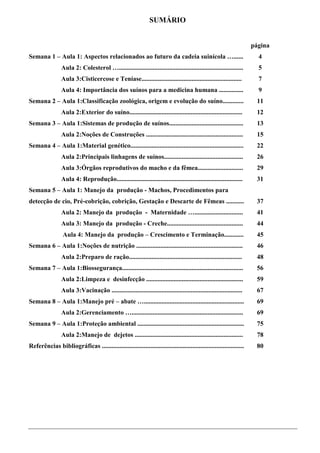SUMÁRIO


                                                                                                                      página
Semana 1 – Aula 1: Aspectos relacionados ao futuro da cadeia suinícola …......                                          4
                 Aula 2: Colesterol ….............................................................................      5
                 Aula 3:Cisticercose e Teníase..............................................................            7
                 Aula 4: Importância dos suínos para a medicina humana ...............                                  9
Semana 2 – Aula 1:Classificação zoológica, origem e evolução do suíno.............                                     11
                 Aula 2:Exterior do suíno......................................................................        12
Semana 3 – Aula 1:Sistemas de produção de suínos..............................................                         13
                 Aula 2:Noções de Construções ............................................................             15
Semana 4 – Aula 1:Material genético......................................................................              22
                 Aula 2:Principais linhagens de suínos.................................................                26
                 Aula 3:Órgãos reprodutivos do macho e da fêmea............................                            29
                 Aula 4: Reprodução..............................................................................      31
Semana 5 – Aula 1: Manejo da produção - Machos, Procedimentos para
detecção de cio, Pré-cobrição, cobrição, Gestação e Descarte de Fêmeas ...........                                     37
                 Aula 2: Manejo da produção - Maternidade …..............................                              41
                 Aula 3: Manejo da produção - Creche...............................................                    44
                  Aula 4: Manejo da produção – Crescimento e Terminação............                                    45
Semana 6 – Aula 1:Noções de nutrição ..................................................................                46
                 Aula 2:Preparo de ração......................................................................         48
Semana 7 – Aula 1:Biossegurança...........................................................................             56
                 Aula 2:Limpeza e desinfecção ............................................................             59
                 Aula 3:Vacinação .................................................................................    67
Semana 8 – Aula 1:Manejo pré – abate …..............................................................                   69
                 Aula 2:Gerenciamento ….....................................................................           69
Semana 9 – Aula 1:Proteção ambiental ..................................................................                75
                 Aula 2:Manejo de dejetos ...................................................................          78
Referências bibliográficas ........................................................................................    80




                                                                       3
 