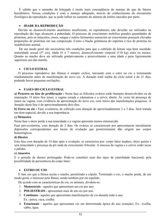 É sabido que o tamanho da leitegada é muito mais conseqüência do manejo do que de fatores
hereditários. Nessas condições é com o manejo adequado, através do conhecimento do mecanismo
fisiológico da reprodução, que se pode influir no aumento do número de leitões nascidos por parto.

     IDADE DA REPRODUÇÃO
   Devido ao desenvolvimento anatômico insuficiente, os reprodutores não deverão ser utilizados na
reprodução tão logo alcancem a puberdade. O processo de crescimento mobiliza grandes quantidades de
proteínas, pois os músculos, ossos, sangue e outros ferimentos essenciais ao crescimento possuem elevadas
proporções de proteínas em sua composição. Como a fração gelatinosa do esperma é rica de proteína no
metabolismo animal.
    De um modo geral são necessárias três condições para que a cobrição de leitoas seja bem sucedida:
maturidade sexual (3º cio), idade (6 a 7 meses); desenvolvimento corporal (110 kg) mais ou menos.
Quanto ao macho deve ser utilizado gradativamente e possivelmente a uma idade e peso ligeiramente
superiores aos das marrãs.

    CICLO ESTRAL
   O processo reprodutivo das fêmeas é sempre cíclico, iniciando com o estro ou cio e terminando
imediatamente antes da manifestação do novo cio. A duração total média do ciclo estral é de 21 dias,
podendo haver pequenas oscilações.

     FASES DO CICLO ESTRAL
a) Proestro ou fase de proliferação - Nesta fase os folículos ovários estão bastante desenvolvidos ou da
maturação. O útero fica tenso, a vagina corada e edematosa e a cérvix aberta. Às vezes há presença de
muco na vagina, com evidência da aproximação do novo cio, com início das manifestações psíquicas. A
duração desta fase é de aproximadamente dois dias.
b) Estro ou cio - Fase ovulatória, de cobrição com duração de aproximadamente 2 a 3 dias. Será tratada
em item especial, devido a sua importância.
c) Metaestro
Nesta fase o útero perde a sua tenacidade e a vagina apresenta menos entumecida.
Fase pós-ovulatória, com duração de 2 dias. Os ovários se caracterizam por apresentarem inicialmente
depressões correspondentes aos locais de ovulação que posteriormente dão origem aos corpos
hemorrágicos.
d) Diestro
Esta fase com duração de 14 dias após a ovulação, se caracteriza por: corpo lúteo maduro, útero quieto e
sem tenacidade e presença da pri onda de crescimento folicular. A mucosa da vagina e a cérvix estão secas
e pálidas.
e) Anaestro
E o período de diestro prolongado. Pode-se constituir num dos tipos de esterilidade funcional, pela
possibilidade de persistência do corpo lúteo.

   ESTRO OU CIO
  É fase em que a fêmea aceita o macho, permitindo a cópula. Terminado o cio, o macho perde, de um
modo geral, o interesse pela fêmea, sendo também por ele repelido.
  De acordo com as características do cio, os animais, dividem-se:
  1. Monoestrais - aqueles que apresentam um cio por ano.
  2. POLIESTRAIS - apresentam mais de um cio por ano.
  3. Contínuos - aqueles que apresentam manifestações de cio durante todo o ano.
      Ex.: porca, vaca, coelha.
  4. Estacionais - aqueles que apresentam cio em determinada época do ano (estação). Ex.: ovelha,
      cabra, égua.

                                                 32
 