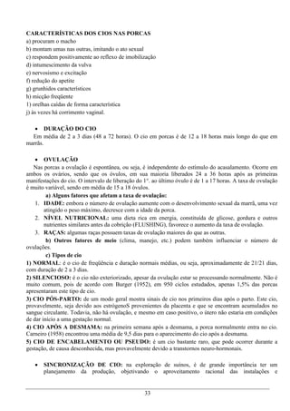 CARACTERÍSTICAS DOS CIOS NAS PORCAS
a) procuram o macho
b) montam umas nas outras, imitando o ato sexual
c) respondem positivamente ao reflexo de imobilização
d) intumescimento da vulva
e) nervosismo e excitação
f) redução do apetite
g) grunhidos característicos
h) micção freqüente
1) orelhas caídas de forma característica
j) às vezes há corrimento vaginal.

    DURAÇÃO DO CIO
  Em média de 2 a 3 dias (48 a 72 horas). O cio em porcas é de 12 a 18 horas mais longo do que em
marrãs.

     OVULAÇÃO
   Nas porcas a ovulação é espontânea, ou seja, é independente do estímulo do acasalamento. Ocorre em
ambos os ovários, sendo que os óvulos, em sua maioria liberados 24 a 36 horas após as primeiras
manifestações do cio. O intervalo de liberação do 1°. ao último óvulo é de 1 a 17 horas. A taxa de ovulação
é muito variável, sendo em média de 15 a 18 óvulos.
         a) Alguns fatores que afetam a taxa de ovulação:
    1. IDADE: embora o número de ovulação aumente com o desenvolvimento sexual da marrã, uma vez
        atingido o peso máximo, decresce com a idade da porca.
    2. NÍVEL NUTRICIONAL: uma dieta rica em energia, constituída de glicose, gordura e outros
        nutrientes similares antes da cobrição (FLUSHING), favorece o aumento da taxa de ovulação.
    3. RAÇAS: algumas raças possuem taxas de ovulação maiores do que as outras.
         b) Outros fatores de meio (clima, manejo, etc.) podem também influenciar o número de
ovulações.
         c) Tipos de cio
1) NORMAL: é o cio de freqüência e duração normais médias, ou seja, aproximadamente de 21/21 dias,
com duração de 2 a 3 dias.
2) SILENCIOSO: é o cio não exteriorizado, apesar da ovulação estar se processando normalmente. Não é
muito comum, pois de acordo com Burger (1952), em 950 ciclos estudados, apenas 1,5% das porcas
apresentaram este tipo de cio.
3) CIO PÓS-PARTO: de um modo geral mostra sinais de cio nos primeiros dias após o parto. Este cio,
provavelmente, seja devido aos estrógenoS provenientes da placenta e que se encontram acumulados no
sangue circulante. Todavia, não há ovulação, e mesmo em caso positivo, o útero não estaria em condições
de dar início a uma gestação normal.
4) CIO APÓS A DESMAMA: na primeira semana após a desmama, a porca normalmente entra no cio.
Carneiro (1958) encontrou uma média de 9,5 dias para o aparecimento do cio após a desmama.
5) CIO DE ENCABELAMENTO OU PSEUDO: é um cio bastante raro, que pode ocorrer durante a
gestação, de causa desconhecida, mas provavelmente devido a transtornos neuro-hormonais.

      SINCRONIZAÇÃO DE CIO: na exploração de suínos, é de grande importância ter um
       planejamento da produção, objetivando o aproveitamento racional das instalações e


                                                  33
 