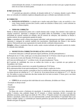 comercialização dos animais. A sincronização de cio consiste em fazer com que o grupo de porcas
       entre em cio mais ou menos juntas.

►PRÉ GESTAÇÃO
        É o período que antecede a cobrição, de duração média de 2 a 3 semanas, durante o qual a fêmea
deve ser colocada em condições orgânicas adequadas para que a cobrição seja realizada com êxito.

►COBRIÇÃO
   INSTINTO GENÉSICO: é a atração que o macho sente pela fêmea e esta, em aceitá-lo e vice-
    versa. Nesta ocasião ocorrem dois eventos, sendo um referente á fêmea (cio), e outro referente ao
    macho e a fêmea (cópula).

     TIPOS DE COBRIÇÃO
Livre: as fêmeas permanecem juntas com o macho durante todo o tempo. Este método é mais usado nas
criações extensivas. Apresenta a vantagem de um grande índice de fertilidade, e como desvantagens:
dificuldade de controle sanitário do rebanho, não há controle de cobrições, não identifica as fêmeas e
machos estéreis, há um esgotamento grande do macho.
Mista: o reprodutor recebe a fêmea num piquete individual, onde permanecem até findar o período do cio.
Apresenta a vantagem do controle sanitário dos nascimentos, identificação das fêmeas e dos machos
estéreis. Pode porém provocar esgotamento do macho devido a cobrições desnecessárias.
Dirigida: a fêmea é conduzida à baia do varrão, sendo a monta realizada sob rigoroso controle do criador.
É o método mais indicado.

     MOMENTO DA COBRIÇÃO EM RELAÇÃO A OVULACÃO
   O momento ideal para a cobrição apresenta alguns problemas, devidos principalmente a:
a) Duração do cio 2-3 dias, sendo que o cio das porcas duram de 12-18 horas a mais do que os de leitoas.
b) A maioria dos óvulos são liberados 24-36 horas após os 1°s. sinais de cio.
c) O intervalo deliberação do 1°. ao último óvulo é de aproximadamente 7 horas.
d) O período de viabilidade dos ovos ou melhor dos óvulos ou seja, o período em que podem ser
fecundados é de 6 horas.
e) Os espermatozóides conservam o seu poder fecundante por 25-42 horas.
f) Os espermatozóides levam aproximadamente 2 h para atingir a região dos óvulos.
   Pelos motivos acima expostos, aconselha-se fazer no mínimo duas coberturas no mesmo período de cio.
As leitoas devem ser cobertas no 1°. e 2°. dia do cio. Já as porcas devem ser cobertas no 2°. e 3°. dias do
cio. Em ambos os casos os intervalos das duas montas deve ser mais ou menos 12 horas, pois o uso desta
prática aumenta a fertilidade.

      CÓPULA: ato sexual por dois indivíduos de sexos diferentes, divididos em 4 fases.
- Excitação ou desejo sexual
- Ereção
- Ejaculação
- Orgasmo.
    Na fêmea não ocorre o fenômeno de ejaculação. A ejaculação se processa no útero, demorando em
média 5 minutos, mas, podendo chegar até 25 minutos, o volume ejaculado, devido a secreção das
glândulas acessórias, pode chegar em média de 150 a 250 cc. O líquido seminal é de composição diferente
durante a ejaculação, sendo mais rica em espermatozóide a porção intermediária. O ejaculado final é que
forma o tampão vaginal, e é constituído por material gelatinoso que para fins de inseminação artificial ser
filtrado com gaze ou algodão.



                                                  34
 