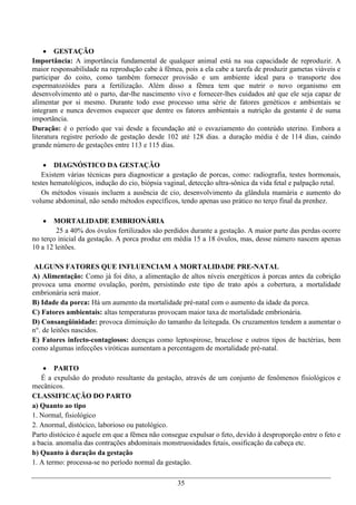  GESTAÇÃO
Importância: A importância fundamental de qualquer animal está na sua capacidade de reproduzir. A
maior responsabilidade na reprodução cabe à fêmea, pois a ela cabe a tarefa de produzir gametas viáveis e
participar do coito, como também fornecer provisão e um ambiente ideal para o transporte dos
espermatozóides para a fertilização. Além disso a fêmea tem que nutrir o novo organismo em
desenvolvimento até o parto, dar-lhe nascimento vivo e fornecer-lhes cuidados até que ele seja capaz de
alimentar por si mesmo. Durante todo esse processo uma série de fatores genéticos e ambientais se
integram e nunca devemos esquecer que dentre os fatores ambientais a nutrição da gestante é de suma
importância.
Duração: é o período que vai desde a fecundação até o esvaziamento do conteúdo uterino. Embora a
literatura registre período de gestação desde 102 até 128 dias. a duração média é de 114 dias, caindo
grande número de gestações entre 113 e 115 dias.

     DIAGNÓSTICO DA GESTAÇÃO
    Existem várias técnicas para diagnosticar a gestação de porcas, como: radiografia, testes hormonais,
testes hematológicos, indução do cio, biópsia vaginal, detecção ultra-sônica da vida fetal e palpação retal.
    Os métodos visuais incluem a ausência de cio, desenvolvimento da glândula mamária e aumento do
volume abdominal, não sendo métodos específicos, tendo apenas uso prático no terço final da prenhez.

      MORTALIDADE EMBRIONÁRIA
        25 a 40% dos óvulos fertilizados são perdidos durante a gestação. A maior parte das perdas ocorre
no terço inicial da gestação. A porca produz em média 15 a 18 óvulos, mas, desse número nascem apenas
10 a 12 leitões.

 ALGUNS FATORES QUE INFLUENCIAM A MORTALIDADE PRE-NATAL
A) Alimentação: Como já foi dito, a alimentação de altos níveis energéticos à porcas antes da cobrição
provoca uma enorme ovulação, porém, persistindo este tipo de trato após a cobertura, a mortalidade
embrionária será maior.
B) Idade da porca: Há um aumento da mortalidade pré-natal com o aumento da idade da porca.
C) Fatores ambientais: altas temperaturas provocam maior taxa de mortalidade embrionária.
D) Consangüinidade: provoca diminuição do tamanho da leitegada. Os cruzamentos tendem a aumentar o
n°. de leitões nascidos.
E) Fatores infecto-contagiosos: doenças como leptospirose, brucelose e outros tipos de bactérias, bem
como algumas infecções viróticas aumentam a percentagem de mortalidade pré-natal.

     PARTO
   É a expulsão do produto resultante da gestação, através de um conjunto de fenômenos fisiológicos e
mecânicos.
CLASSIFICAÇÃO DO PARTO
a) Quanto ao tipo
1. Normal, fisiológico
2. Anormal, distócico, laborioso ou patológico.
Parto distócico é aquele em que a fêmea não consegue expulsar o feto, devido à desproporção entre o feto e
a bacia. anomalia das contrações abdominais monstruosidades fetais, ossificação da cabeça etc.
b) Quanto à duração da gestação
1. A termo: processa-se no período normal da gestação.

                                                  35
 