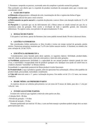 2. Prematuro: temporão ou precoce, ocorrendo antes de completar o período normal de gestação.
Não confundir com aborto que é a expulsão do produto resultante da concepção antes que o mesmo seja
considerado viável.
     FASES DO PARTO
a) Dilatação adelgaçamento e dilatação do colo, inseminações do feto e ruptura das bolsas d’água.
b) Expulsão saída do feto para o meio exterior.
c) Delivramento ou parto anexal é a expulsão da placenta e anexos fetais com duração média de 15 a 30
minutos.
d) Puerpério é o período que vai do delivramento até a fêmea entrar no estado normal em que ela se
encontrava antes da gestação. Nele ocorre a involução de todo o aparelho genital, dos músculos
abdominais. Na espécie suína, esse período é de aproximadamente 21 dias.

    DURAÇÃO DO PARTO
   É de quatro a seis horas, apesar da literatura citar como padrão normal desde 30 mim à dezesseis horas.

    LEITÕES NATIMORTOS
   São considerados leitões natimortos os fetos levados à termo em tempo normal de gestação, porém
mortos. Numerosas pesquisas mostram que 5 a 8% dos leitões nascem mortos. A literatura, no entanto cita
urna variação de 3,4 até 19,9%.

     EFICIÊNCIA REPRODUTIVA
    Consideraremos como fazendo parte deste capítulo, os seguintes tópicos: fertilidade, produtividade,
vida útil, idade ao primeiro parto, intervalo entre partos e intervalo entre gerações.
a) Fertilidade popularmente fertilidade é a capacidade de um animal produzir número grande de criar
vivas, e esterilidade a incapacidade total de produzir qualquer cria. Qualquer sexo pode ser estéril mas os
criadores chamam “maminhas” as fêmeas estéreis.
Fecundidade é a capacidade potencial da fêmea produzir óvulos funcionais.
b) Produtividade a raça é produtiva quando, além de apresentar boa aclimatação, oferece altos padrões de
produtividade, precocidade, rusticidade e rendimento.
c) Vida útil intervalo entre o 1°. parto e aclimação da porca. Em média vai de 2,5 a 3,5 anos, nas nossas
condições.

     IDADE MÉDIA AO PRIMEIRO PARTO
   As matrizes devem ser cobertas pela primeira vez em tomo de O meses de idade, para dar a 1 cria por
volta de 1 ano.

     INTERVALO ENTRE PARTOS
   Existem três variáveis que regulam o intervalo entre partos em dias.
- Cobrição fértil - 08 dias
- Período de gestação - 114 dias
- Período de lactação - 30 dias
   Portanto perfazendo um total de 152 dias, e com um bom manejo o produtor poderá atingir dois ou mais
partos/porca/por ano.




                                                  36
 