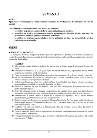 SEMANA 5
META:
Apresentar recomendações a serem adotadas no manejo da produção nas diversas fases de vida do
animal.

OBJETIVOS: Ao final desta aula, você deverá ser capaz de:
   Identificar as práticas recomendadas a serem aplicadas para machos;
   Identificar as práticas recomendadas a serem aplicadas para detecção de cio e nas fases de
     pré-cobrição, cobrição, gestação e descarte de fêmeas;
   Identificar as práticas recomendadas a serem aplicadas nas fases de maternidade, creche,
     crescimento e terminação.


AULA 1

►MANEJO DA PRODUÇÃO
  O manejo da produção compreende todo o processo reprodutivo e produtivo do sistema, devendo ser
conduzido com toda a atenção, pois dele depende o atingimento de melhores índices produtivos e o retorno
econômico da atividade.

    MACHOS
    Não permitir contato direto ou indireto do macho com as leitoas antes de completar 5 meses de
     idade;
    Fornecer aos machos de 2 a 2,5 kg de ração de crescimento por dia, dependendo do seu estado
     corporal, até iniciarem a vida reprodutiva.
    Passar por um período de adaptação de no mínimo 4 semanas antes de realizar a primeira cobrição;
    Iniciar o treinamento do macho em coberturas aos 7 meses, levando-o várias vezes à baia de
     cobrição antes de fazer a primeira cobertura;
    Utilizar uma fêmea que esteja com perfeito reflexo de imobilidade para fazer a primeira cobertura,
     observando uma igualdade no tamanho do macho e a fêmea;
    Realizar a cobertura na baia de cobrição, com piso não escorregadio. Recomenda-se o uso de
     maravalha sobre o piso;
    Antes da cobertura, realize a limpeza e esgotamento do prepúcio (após secar com papel limpo),
     bem como, observe se não existe nenhuma alteração no cachaço (orquite, sinal de infecção, etc.);
    Supervisionar a monta. Retire a fêmea se a mesma for agressiva. Se o macho montar
     incorretamente, gentilmente coloque-o na posição correta;
    Realizar no máximo 2 montas por semana (1 fêmea coberta) entre 7 e 9 meses de idade, no máximo
     4 montas por semana (2 fêmeas cobertas) entre 10 e 12 meses de idade e até 6 montas por semana
     com idade acima de 1 ano;
    Conduzir com calma os machos e as fêmeas para a baia de cobrição, usando tábua de manejo e
     nenhum tipo de mau trato;
    Fazer as cobrições sempre após o arraçoamento dos animais e nas horas mais frescas do dia, início
     e fim da jornada de trabalho;
    Fornecer diariamente aos machos, após iniciarem a vida reprodutiva, ração de gestação de acordo
     com seu peso (Tabela);




                                                37
 