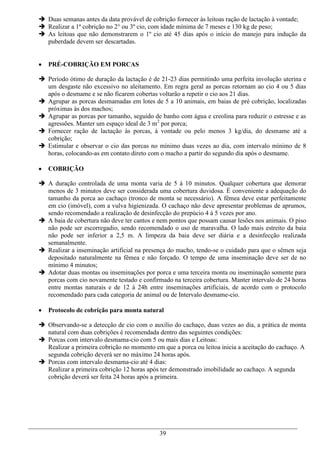  Duas semanas antes da data provável de cobrição fornecer às leitoas ração de lactação à vontade;
 Realizar a 1ª cobrição no 2° ou 3º cio, com idade mínima de 7 meses e 130 kg de peso;
 As leitoas que não demonstrarem o 1º cio até 45 dias após o início do manejo para indução da
  puberdade devem ser descartadas.


   PRÉ-COBRIÇÃO EM PORCAS

 Período ótimo de duração da lactação é de 21-23 dias permitindo uma perfeita involução uterina e
  um desgaste não excessivo no aleitamento. Em regra geral as porcas retornam ao cio 4 ou 5 dias
  após o desmame e se não ficarem cobertas voltarão a repetir o cio aos 21 dias.
 Agrupar as porcas desmamadas em lotes de 5 a 10 animais, em baias de pré cobrição, localizadas
  próximas às dos machos;
 Agrupar as porcas por tamanho, seguido de banho com água e creolina para reduzir o estresse e as
  agressões. Manter um espaço ideal de 3 m2 por porca;
 Fornecer ração de lactação às porcas, à vontade ou pelo menos 3 kg/dia, do desmame até a
  cobrição;
 Estimular e observar o cio das porcas no mínimo duas vezes ao dia, com intervalo mínimo de 8
  horas, colocando-as em contato direto com o macho a partir do segundo dia após o desmame.

   COBRIÇÃO

 A duração controlada de uma monta varia de 5 à 10 minutos. Qualquer cobertura que demorar
  menos de 3 minutos deve ser considerada uma cobertura duvidosa. É conveniente a adequação do
  tamanho da porca ao cachaço (tronco de monta se necessário). A fêmea deve estar perfeitamente
  em cio (imóvel), com a vulva higienizada. O cachaço não deve apresentar problemas de aprumos,
  sendo recomendado a realização de desinfecção do prepúcio 4 à 5 vezes por ano.
 A baia de cobertura não deve ter cantos e nem pontos que possam causar lesões nos animais. O piso
  não pode ser escorregadio, sendo recomendado o uso de maravalha. O lado mais estreito da baia
  não pode ser inferior a 2,5 m. A limpeza da baia deve ser diária e a desinfecção realizada
  semanalmente.
 Realizar a inseminação artificial na presença do macho, tendo-se o cuidado para que o sêmen seja
  depositado naturalmente na fêmea e não forçado. O tempo de uma inseminação deve ser de no
  mínimo 4 minutos;
 Adotar duas montas ou inseminações por porca e uma terceira monta ou inseminação somente para
  porcas com cio novamente testado e confirmado na terceira cobertura. Manter intervalo de 24 horas
  entre montas naturais e de 12 à 24h entre inseminações artificiais, de acordo com o protocolo
  recomendado para cada categoria de animal ou de Intervalo desmame-cio.

   Protocolo de cobrição para monta natural

 Observando-se a detecção de cio com o auxílio do cachaço, duas vezes ao dia, a prática de monta
  natural com duas cobrições é recomendada dentro das seguintes condições:
 Porcas com intervalo desmama-cio com 5 ou mais dias e Leitoas:
  Realizar a primeira cobrição no momento em que a porca ou leitoa inicia a aceitação do cachaço. A
  segunda cobrição deverá ser no máximo 24 horas após.
 Porcas com intervalo desmama-cio até 4 dias:
  Realizar a primeira cobrição 12 horas após ter demonstrado imobilidade ao cachaço. A segunda
  cobrição deverá ser feita 24 horas após a primeira.




                                            39
 