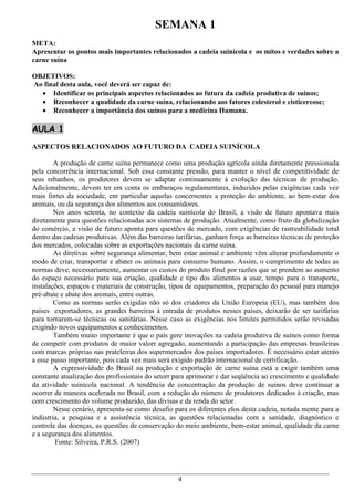 SEMANA 1
META:
Apresentar os pontos mais importantes relacionados a cadeia suinícola e os mitos e verdades sobre a
carne suína

OBJETIVOS:
Ao final desta aula, você deverá ser capaz de:
   Identificar os principais aspectos relacionados ao futura da cadeia produtiva de suínos;
   Reconhecer a qualidade da carne suína, relacionando aos fatores colesterol e cisticercose;
   Reconhecer a importância dos suínos para a medicina Humana.

AULA 1

ASPECTOS RELACIONADOS AO FUTURO DA CADEIA SUINÍCOLA

        A produção de carne suína permanece como uma produção agrícola ainda diretamente pressionada
pela concorrência internacional. Sob essa constante pressão, para manter o nível de competitividade de
seus rebanhos, os produtores devem se adaptar continuamente à evolução das técnicas de produção.
Adicionalmente, devem ter em conta os embaraços regulamentares, induzidos pelas exigências cada vez
mais fortes da sociedade, em particular aquelas concernentes a proteção do ambiente, ao bem-estar dos
animais, ou da segurança dos alimentos aos consumidores.
        Nos anos setenta, no contexto da cadeia suinícola do Brasil, a visão de futuro apontava mais
diretamente para questões relacionadas aos sistemas de produção. Atualmente, como fruto da globalização
do comércio, a visão de futuro aponta para questões de mercado, com exigências de rastreabilidade total
dentro das cadeias produtivas. Além das barreiras tarifárias, ganham força as barreiras técnicas de proteção
dos mercados, colocadas sobre as exportações nacionais da carne suína.
        As diretivas sobre segurança alimentar, bem estar animal e ambiente vêm alterar profundamente o
modo de criar, transportar e abater os animais para consumo humano. Assim, o cumprimento de todas as
normas deve, necessariamente, aumentar os custos do produto final por razões que se prendem ao aumento
do espaço necessário para sua criação, qualidade e tipo dos alimentos a usar, tempo para o transporte,
instalações, espaços e materiais de construção, tipos de equipamentos, preparação do pessoal para manejo
pré-abate e abate dos animais, entre outras.
        Como as normas serão exigidas não só dos criadores da União Europeia (EU), mas também dos
países exportadores, as grandes barreiras à entrada de produtos nesses países, deixarão de ser tarifárias
para tornarem-se técnicas ou sanitárias. Nesse caso as exigências nos limites permitidos serão revisadas
exigindo novos equipamentos e conhecimentos.
        Também muito importante é que o país gere inovações na cadeia produtiva de suínos como forma
de competir com produtos de maior valorr agregado, aumentando a participação das empresas brasileiras
com marcas próprias nas prateleiras dos supermercados dos países importadores. É necessário estar atento
a esse passo importante, pois cada vez mais será exigido padrão internacional de certificação.
        A expressividade do Brasil na produção e exportação de carne suína está a exigir também uma
constante atualização dos profissionais do setorr para aprimorar e dar seqüência ao crescimento e qualidade
da atividade suinícola nacional. A tendência de concentração da produção de suinos deve continuar a
ocorrer de maneira acelerada no Brasil, com a redução do número de produtores dedicados à criação, mas
com crescimento do volume produzido, das divisas e da renda do setor.
        Nesse cenário, apresenta-se como desafio para os diferentes elos desta cadeia, notada mente para a
indústria, a pesquisa e a assistência técnica, as questões relacionadas com a sanidade, diagnóstico e
controle das doenças, as questões de conservação do meio ambiente, bem-estar animal, qualidade da carne
e a segurança dos alimentos.
        Fonte: Silveira, P.R.S. (2007)




                                                   4
 