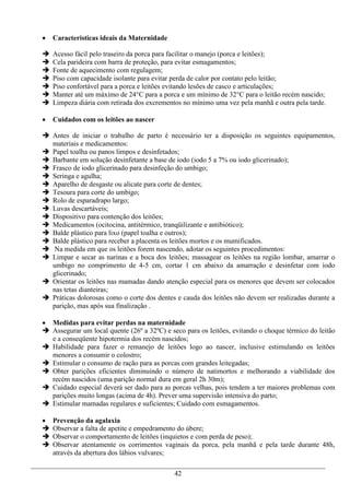    Características ideais da Maternidade

   Acesso fácil pelo traseiro da porca para facilitar o manejo (porca e leitões);
   Cela parideira com barra de proteção, para evitar esmagamentos;
   Fonte de aquecimento com regulagem;
   Piso com capacidade isolante para evitar perda de calor por contato pelo leitão;
   Piso confortável para a porca e leitões evitando lesões de casco e articulações;
   Manter até um máximo de 24°C para a porca e um mínimo de 32°C para o leitão recém nascido;
   Limpeza diária com retirada dos excrementos no mínimo uma vez pela manhã e outra pela tarde.

   Cuidados com os leitões ao nascer

 Antes de iniciar o trabalho de parto é necessário ter a disposição os seguintes equipamentos,
  materiais e medicamentos:
 Papel toalha ou panos limpos e desinfetados;
 Barbante em solução desinfetante a base de iodo (iodo 5 a 7% ou iodo glicerinado);
 Frasco de iodo glicerinado para desinfeção do umbigo;
 Seringa e agulha;
 Aparelho de desgaste ou alicate para corte de dentes;
 Tesoura para corte do umbigo;
 Rolo de esparadrapo largo;
 Luvas descartáveis;
 Dispositivo para contenção dos leitões;
 Medicamentos (ocitocina, antitérmico, tranqüilizante e antibiótico);
 Balde plástico para lixo (papel toalha e outros);
 Balde plástico para receber a placenta os leitões mortos e os mumificados.
 Na medida em que os leitões forem nascendo, adotar os seguintes procedimentos:
 Limpar e secar as narinas e a boca dos leitões; massagear os leitões na região lombar, amarrar o
  umbigo no comprimento de 4-5 cm, cortar 1 cm abaixo da amarração e desinfetar com iodo
  glicerinado;
 Orientar os leitões nas mamadas dando atenção especial para os menores que devem ser colocados
  nas tetas dianteiras;
 Práticas dolorosas como o corte dos dentes e cauda dos leitões não devem ser realizadas durante a
  parição, mas após sua finalização .

 Medidas para evitar perdas na maternidade
 Assegurar um local quente (26º a 32ºC) e seco para os leitões, evitando o choque térmico do leitão
  e a conseqüente hipotermia dos recém nascidos;
 Habilidade para fazer o remanejo de leitões logo ao nascer, inclusive estimulando os leitões
  menores a consumir o colostro;
 Estimular o consumo de ração para as porcas com grandes leitegadas;
 Obter parições eficientes diminuindo o número de natimortos e melhorando a viabilidade dos
  recém nascidos (uma parição normal dura em geral 2h 30m);
 Cuidado especial deverá ser dado para as porcas velhas, pois tendem a ter maiores problemas com
  parições muito longas (acima de 4h). Prever uma supervisão intensiva do parto;
 Estimular mamadas regulares e suficientes; Cuidado com esmagamentos.

   Prevenção da agalaxia
   Observar a falta de apetite e empedramento do úbere;
   Observar o comportamento de leitões (inquietos e com perda de peso);
   Observar atentamente os corrimentos vaginais da porca, pela manhã e pela tarde durante 48h,
    através da abertura dos lábios vulvares;

                                             42
 