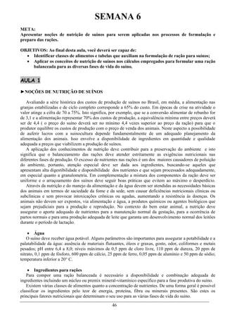 SEMANA 6
META:
Apresentar noções de nutrição de suínos para serem aplicadas nos processos de formulação e
preparo das rações.

OBJETIVOS: Ao final desta aula, você deverá ser capaz de:
   Identificar classes de alimentos e tabelas que auxiliam na formulação de ração para suínos;
   Aplicar os conceitos de nutrição de suínos nos cálculos empregados para formular uma ração
     balanceada para as diversas fases de vida do suíno.


AULA 1

►NOÇÕES DE NUTRIÇÃO DE SUÍNOS

   Avaliando a série histórica dos custos de produção de suínos no Brasil, em média, a alimentação nas
granjas estabilizadas e de ciclo completo corresponde a 65% do custo. Em épocas de crise na atividade o
valor atinge a cifra de 70 a 75%. Isto significa, por exemplo, que se a conversão alimentar de rebanho for
de 3,1 e a alimentação representar 70% dos custos de produção, a equivalência mínima entre preços deverá
ser de 4,4 ( o preço do suíno deverá ser no mínimo 4,4 vezes superior ao preço da ração) para que o
produtor equilibre os custos de produção com o preço de venda dos animais. Neste aspecto a possibilidade
de auferir lucros com a suinocultura depende fundamentalmente de um adequado planejamento da
alimentação dos animais. Isso envolve a disponibilidade de ingredientes em quantidade e qualidade
adequada a preços que viabilizem a produção de suínos.
   A aplicação dos conhecimentos de nutrição deve contribuir para a preservação do ambiente e isto
significa que o balanceamento das rações deve atender estritamente as exigências nutricionais nas
diferentes fases de produção. O excesso de nutrientes nas rações é um dos maiores causadores de poluição
do ambiente, portanto, atenção especial deve ser dada aos ingredientes, buscando-se aqueles que
apresentam alta digestibilidade e disponibilidade dos nutrientes e que sejam processados adequadamente,
em especial quanto a granulometria. Em complementação a mistura dos componentes da ração deve ser
uniforme e o arraçoamento dos suínos deve seguir boas práticas que evitem ao máximo o desperdício.
   Através da nutrição e do manejo da alimentação e da água devem ser atendidas as necessidades básicas
dos animais em termos de saciedade da fome e da sede, sem causar deficiências nutricionais clínicas ou
subclínicas e sem provocar intoxicações crônicas ou agudas, aumentando a resistência às doenças. Os
animais não devem ser expostos, via alimentação e água, a produtos químicos ou agentes biológicos que
sejam prejudiciais para a produção e reprodução. No contexto do bem estar animal, a nutrição deve
assegurar o aporte adequado de nutrientes para a manutenção normal da gestação, para a ocorrência de
partos normais e para uma produção adequada de leite que garanta um desenvolvimento normal dos leitões
durante o período de lactação.

     Água
    O suíno deve receber água potável. Alguns parâmetros são importantes para assegurar a potabilidade e a
palatabilidade da água: ausência de materiais flutuantes, óleos e graxas, gosto, odor, coliformes e metais
pesados; pH entre 6,4 a 8,0; níveis máximos de 0,5 ppm de cloro livre, 110 ppm de dureza, 20 ppm de
nitrato, 0,1 ppm de fósforo, 600 ppm de cálcio, 25 ppm de ferro, 0,05 ppm de alumínio e 50 ppm de sódio;
temperatura inferior a 20° C.

     Ingredientes para rações
   Para compor uma ração balanceada é necessário a disponibilidade e combinação adequada de
ingredientes incluindo um núcleo ou premix mineral-vitamínico específico para a fase produtiva do suíno.
   Existem várias classes de alimentos quanto a concentração de nutrientes. De uma forma geral é possível
classificar os ingredientes pelo teor de energia, proteína, fibra ou minerais presentes. São estes os
principais fatores nutricionais que determinam o seu uso para as várias fases de vida do suíno.
                                                 46
 
