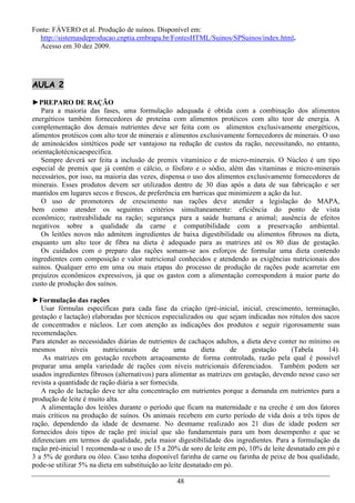 Fonte: FÁVERO et al. Produção de suínos. Disponível em:
  http://sistemasdeproducao.cnptia.embrapa.br/FontesHTML/Suinos/SPSuinos/index.html.
  Acesso em 30 dez 2009.




AULA 2

►PREPARO DE RAÇÃO
   Para a maioria das fases, uma formulação adequada é obtida com a combinação dos alimentos
energéticos também fornecedores de proteína com alimentos protéicos com alto teor de energia. A
complementação dos demais nutrientes deve ser feita com os alimentos exclusivamente energéticos,
alimentos protéicos com alto teor de minerais e alimentos exclusivamente fornecedores de minerais. O uso
de aminoácidos sintéticos pode ser vantajoso na redução de custos da ração, necessitando, no entanto,
orientaçãotécnicaespecífica.
   Sempre deverá ser feita a inclusão de premix vitamínico e de micro-minerais. O Núcleo é um tipo
especial de premix que já contém o cálcio, o fósforo e o sódio, além das vitaminas e micro-minerais
necessários, por isso, na maioria das vezes, dispensa o uso dos alimentos exclusivamente fornecedores de
minerais. Esses produtos devem ser utilizados dentro de 30 dias após a data de sua fabricação e ser
mantidos em lugares secos e frescos, de preferência em barricas que minimizem a ação da luz.
   O uso de promotores de crescimento nas rações deve atender a legislação do MAPA,
bem como atender os seguintes critérios simultaneamente: eficiência do ponto de vista
econômico; rastreabilidade na ração; segurança para a saúde humana e animal; ausência de efeitos
negativos sobre a qualidade da carne e compatibilidade com a preservação ambiental.
   Os leitões novos não admitem ingredientes de baixa digestibilidade ou alimentos fibrosos na dieta,
enquanto um alto teor de fibra na dieta é adequado para as matrizes até os 80 dias de gestação.
   Os cuidados com o preparo das rações somam-se aos esforços de formular uma dieta contendo
ingredientes com composição e valor nutricional conhecidos e atendendo as exigências nutricionais dos
suínos. Qualquer erro em uma ou mais etapas do processo de produção de rações pode acarretar em
prejuízos econômicos expressivos, já que os gastos com a alimentação correspondem à maior parte do
custo de produção dos suínos.

►Formulação das rações
   Usar fórmulas específicas para cada fase da criação (pré-inicial, inicial, crescimento, terminação,
gestação e lactação) elaboradas por técnicos especializados ou que sejam indicadas nos rótulos dos sacos
de concentrados e núcleos. Ler com atenção as indicações dos produtos e seguir rigorosamente suas
recomendações.
Para atender as necessidades diárias de nutrientes de cachaços adultos, a dieta deve conter no mínimo os
mesmos        níveis     nutricionais       de     uma      dieta    de     gestação     (Tabela      14).
    As matrizes em gestação recebem arraçoamento de forma controlada, razão pela qual é possível
preparar uma ampla variedade de rações com níveis nutricionais diferenciados. Também podem ser
usados ingredientes fibrosos (alternativos) para alimentar as matrizes em gestação, devendo nesse caso ser
revista a quantidade de ração diária a ser fornecida.
   A ração de lactação deve ter alta concentração em nutrientes porque a demanda em nutrientes para a
produção de leite é muito alta.
   A alimentação dos leitões durante o período que ficam na maternidade e na creche é um dos fatores
mais críticos na produção de suínos. Os animais recebem em curto período de vida dois a três tipos de
ração, dependendo da idade de desmame. No desmame realizado aos 21 dias de idade podem ser
fornecidos dois tipos de ração pré inicial que são fundamentais para um bom desempenho e que se
diferenciam em termos de qualidade, pela maior digestibilidade dos ingredientes. Para a formulação da
ração pré-inicial 1 recomenda-se o uso de 15 a 20% de soro de leite em pó, 10% de leite desnatado em pó e
3 a 5% de gordura ou óleo. Caso tenha disponível farinha de carne ou farinha de peixe de boa qualidade,
pode-se utilizar 5% na dieta em substituição ao leite desnatado em pó.

                                                 48
 