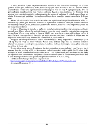 A ração pré-inicial 2 pode ser preparada com a inclusão de 10% de soro de leite em pó e 1 a 3% de
gordura ou óleo para junto com o milho, farelo de soja (em limite de inclusão de 12%) e núcleo de boa
qualidade para compor uma ração nutricionalmente adequada para esta fase. A ração pré inicial 2 deve ser
preparada com cuidado especial para evitar os problemas digestivos e as diarréias do pós desmame. Isto é
possível com o uso de ingredientes e núcleos dentro das normas de qualidade. O cuidado na escolha de um
núcleo de comprovada qualidade é de fundamental importância para obter sucesso na produção de leitões
nesta                                                                                                    fase.
    Na fase inicial deve-se formular as dietas tendo como ingredientes base preferencialmente o milho e o
farelo de soja, porém, já é possível a utilização de ingredientes alternativos como por exemplo cereais de
inverno (trigo, triticale, aveia, entre outros), subprodutos do arroz, mandioca e seus subprodutos, porém em
níveis de inclusão baixos.
    Se houver dificuldade de formular as rações pré-inicial e inicial, contendo os ingredientes especificados
em cada uma delas, a solução é a aquisição de ração comercial pronta específica para cada fase, sempre de
fornecedores idôneos e que tenham registro no MAPA para a produção e comercialização de rações. A
experiência de outros produtores da região que alcançaram sucesso com a produção de leitões pode ser
importante para identificar os fornecedores e fabricantes de rações idôneos.
    As opções de dietas para suínos na fase de crescimento (22 a 55 kg de peso vivo) e terminação (55 a
115 kg de peso vivo) são muito variadas. Nestas fases, pode-se lançar mão de inúmeros alimentos
alternativos, os quais poderão proporcionar uma redução no custo da alimentação, em relação à uma dieta
de milho e farelo de soja.
    Recomenda-se que o número de rações na fase de terminação seja aumentado de 1 para 2 sempre que o
peso de abate for próximo a 120 kg. Neste caso a ração terminação 1 será fornecida dos 50 até os 80 kg
contendo os níveis nutricionais apresentados na tabela 13 e a ração terminação 2 será fornecida dos 80 kg
até o peso de abate contendo uma redução de 8% nos níveis nutricionais da ração terminação 1 exceto para
o nível de energia metabolizável que deverá apresentar um valor de 3.200 Kcal/kg.
   FÁVERO et al. Produção de suínos. Disponível em:
   http://sistemasdeproducao.cnptia.embrapa.br/FontesHTML/Suinos/SPSuinos/index.html
   Acesso em 14 setembro 2011.




                                                   49
 