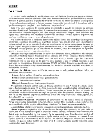 AULA 2

COLESTEROL

   As doenças cardiovasculares são consideradas a causa mais freqüente de mortes na população humana.
Estas enfermidades começam geralmente sob a forma de uma arteriosclerose, que é uma condição na qual
depósitos de gordura, contendo colesterol desenvolvem-se “placas” no interior das artérias. Estes depósitos
vão se avolumando, prejudicando o fluxo de sangue, e chegam até o bloqueio total. O bloqueio da artéria
que fornece sangue ao coração é a causa do chamado “ataque cardíaco”.
   Para evitar esses depósitos de gordura tem-se recomendado a redução no consumo de gorduras
saturadas e de colesterol. Como os produtos de origem animal contem estas duas substâncias, eles têm sido
alvo de inúmeras campanhas negativas, que visam denegrir sua verdadeira imagem e valor nutricional. Em
alguns casos, tem ocorrido uma verdadeira “colesterofobia epidêmica”, levando o público ao pânico, sem
uma base científica que comprove o fato adequadamente.
   Um exemplo disso foram as campanhas da fortíssima indústria da soja para a introdução das margarinas
no mercado consumidor, em substituição às gorduras animais. Nessa ocasião foram feitos fones ataques s
gorduras animais por serem saturadas. Porém, não mencionaram que as margarinas, apesar de serem de
origem vegetal, com grande concentração de gorduras insaturadas, no seu processo industrial de produção
passam por reações químicas que as transformam em saturadas, sendo tão indesejáveis ao organismo
quanto às gorduras animais se ingeridas em excesso.
   Mas como as doenças cardiovasculares são as que mais matam no mundo, toda atenção deve ser dada
ao assunto, evitando-se excessos de qualquer um dos lados que tente provar a veracidade de seus conceitos.
   Por enquanto, a verdade é que existe muita discussão sobre o assunto e que não existe uma
compreensão total do que causa ou do que evita essas doenças. O que se conhece atualmente é que
indivíduos que possuam taxas de colesterol acima de 200-240 mg/ 100ml de sangue são classificados como
de alto risco, especialmente se apresentarem mais de dois dos fatores que estão associados à ocorrência de
enfermidades cardíacas:
     Fatores hereditários: muitas evidências mostram que as enfermidades cardíacas podem ser
transmitidas hereditariamente;
     Estresse, diabete mellitus, obesidade e hipertensão cardíaca;
     Sexo: os homens são mais suscetíveis do que as mulheres;
     Idade: o risco aumenta com a idade;
     Hábito de fumar: são mais freqüentes nos fumantes.
   O organismo do homem sintetiza cerca de 1000mg colesterol por dia. A média de consumo diário
através da alimentação está entre 400 a 500mg, o que mostra que a absorção dietética representa cerca de
1/3 do total do colesterol no Organismo. Pessoas pertencentes ao grupo de risco em relação às
enfermidades cardiovasculares devem restringir seu consumo diário de colesterol a menos de 300 mg. Um
bom filé de 100g de lombo de pernil cozido fornece apenas 69 a 82mg de colesterol. ou seja, apenas 25%
do total das 300 mg permitidas.
   Importância do Colesterol - O colesterol um componente vital de todas as células do organismo.
Parece uma gordura e é encontrado exclusivamente nos animais. Ele é essencial à vida, pois através dele
são produzidos hormônios sexuais, ácidos biliares, vitaminas, (Vit. D) e as membranas das células.
   A quantidade de colesterol no organismo tem duas origens: a síntese orgânica e a absorção dietética.
   Síntese orgânica: é responsável por 2/3 do colesterol do corpo. Ele é produzido em quase todos os
tecidos, mas a sede principal é o fígado. O organismo controla a síntese, aumentando-a se o consumo pela
dieta é baixo, ou diminuindo-a em caso contrario. Se for necessário é capaz de produzir todo o colesterol
que necessita. Algumas pessoas não conseguem regular a síntese, produzem colesterol em excesso e devem
seguir o regime e as recomendações do seu médico. Uma em cada 500 pessoas apresenta este distúrbio
orgânico. As pessoas sadias mantêm um baixo nível de colesterol, mesmo quando consomem dietas
contendo altos níveis do mesmo.



                                                  5
 
