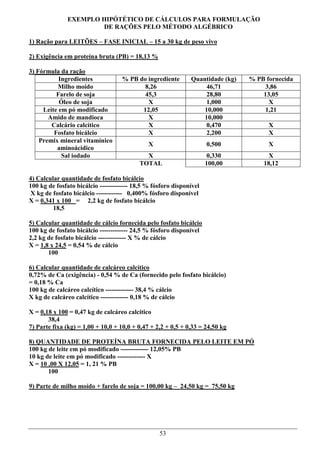 EXEMPLO HIPÓTÉTICO DE CÁLCULOS PARA FORMULAÇÃO
                      DE RAÇÕES PELO MÉTODO ALGÉBRICO

1) Ração para LEITÕES – FASE INICIAL – 15 a 30 kg de peso vivo

2) Exigência em proteína bruta (PB) = 18,13 %

3) Fórmula da ração
           Ingredientes             % PB do ingrediente       Quantidade (kg)   % PB fornecida
          Milho moído                      8,26                    46,71             3,86
          Farelo de soja                   45,3                    28,80            13,05
           Óleo de soja                     X                      1,000              X
     Leite em pó modificado               12,05                   10,000             1,21
       Amido de mandioca                    X                     10,000
        Calcário calcítico                  X                      0,470              X
         Fosfato bicálcio                   X                      2,200              X
    Premix mineral vitamínico
                                              X                      0,500            X
          aminoácidico
            Sal iodado                      X                         0,330           X
                                          TOTAL                      100,00         18,12

4) Calcular quantidade de fosfato bicálcio
100 kg de fosfato bicálcio ------------- 18,5 % fósforo disponível
 X kg de fosfato bicálcio ------------ 0,400% fósforo disponível
X = 0,341 x 100 = 2,2 kg de fosfato bicálcio
         18,5

5) Calcular quantidade de cálcio fornecida pelo fosfato bicálcio
100 kg de fosfato bicálcio ------------- 24,5 % fósforo disponível
2,2 kg de fosfato bicálcio ------------- X % de cálcio
X = 1,8 x 24,5 = 0,54 % de cálcio
       100

6) Calcular quantidade de calcáreo calcítico
0,72% de Ca (exigência) - 0,54 % de Ca (fornecido pelo fosfato bicálcio)
= 0,18 % Ca
100 kg de calcáreo calcítico ------------- 38,4 % cálcio
X kg de calcáreo calcítico ------------- 0,18 % de cálcio

X = 0,18 x 100 = 0,47 kg de calcáreo calcítico
       38,4
7) Parte fixa (kg) = 1,00 + 10,0 + 10,0 + 0,47 + 2,2 + 0,5 + 0,33 = 24,50 kg

8) QUANTIDADE DE PROTEÍNA BRUTA FORNECIDA PELO LEITE EM PÓ
100 kg de leite em pó modificado ------------- 12,05% PB
10 kg de leite em pó modificado ------------- X
X = 10 ,00 X 12,05 = 1, 21 % PB
       100

9) Parte de milho moído + farelo de soja = 100,00 kg – 24,50 kg = 75,50 kg




                                                  53
 