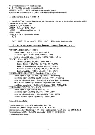 10) X = milho moído; Y = farelo de soja.
X + Y = 75,50 kg (equação da quantidade)
0,0826 X + 0,453 Y = 16,92 % (equação da proteína bruta)
16,92% = 18,13% (exig. PB) – 1,21%( % PB fornecido pelo leite em pó)

11) Isolar variável Y ; Y = 75,50 – X

12) Substituir Y na equação da proteína para encontrar valor de X (quantidade de milho moído)
0,0826X + 0,453 (75,50 - X) =
0,0826X + 34,20 – 0,453X =
0,0826X – 0,453X = 16,92 – 34,20
- 0,370X = - 17,28 (multiplicar por – 1)
0,370X= 17,28
X = 17,28 = 46,71kg de milho moído
     0,370

    Se Y = 88,07 – X , portanto Y = 75,50 – 46,71 = 28,80 kg de farelo de soja

13) CÁLCULOS PARA DETERMINAÇÃO DA COMPOSIÇÃO CALCULADA:

PROTEÍNA BRUTA (%) = 18,10 %
    Milho = (46,19 kg x 8, 26%) / 100 = 3,82 %
    Farelo de soja = (28,80 x 45,3%) / 100 = 13,05%
    Leite m pó modificado = (10,00 x 12,05%) / 100 = 1,21%
CÁLCIO (%) = 0,88 % ************
       Milho = (46,19 kg x 0,03%) / 100 = 0,01 %
       Farelo de soja = (28,80 kg x 0,24%) / 100 = 0,07 %
       Leite em pó modificado = (10,00 x 0,75%) = 0,08%
       Calcáreo calcítico = (0,47 kg x 38,4%) / 100 = 0,18%
       Fosfato bicálcio = (2,20 kg x 24,5%) / 100 = 0,54 %
ENERGIA METABOLIZÁVEL (kcal/kg) = 2984 kcal/kg
    Milho = (46,19 kg x 3381 kcal / kg) / 100 = 1.562 kcal/kg
    Farelo de soja = (28,80 kg x 2256 kcal/kg) / 100 = 650 kcal/kg
    Leite em pó modificado = (10,00 x 3322 kcal/kg )/ 100 = 332 kcal/kg
    Óleo de soja = (1,00 kg x 8790 kcal / kg) / 100 = 88 kcal/kg
    Amido de mandioca = (10,00 x 3520 kcal/kg) / 100 = 352 kcal / kg
FÓSFORO DISPONÍVEL (%) = 0,56% **********************
    Milho = (46,19 kg x 0,06%) / 100 = 0,03 %
    Farelo de soja = (28,80 kg x 0,18%) / 100 = 0,05 %
    Leite em pó modificado = (10,00 x 0,68%) / 100 = 0,07%
    Fosfato bicálcio = (2,20 kgx 18,5%) / 100 = 0,41 %

Composição calculada:

Proteína bruta (%) = 18,10 % (exigência = 18,13%)
Cálcio (%) = 0,880 % (exigência = 0,720 %) CORRIGIR
Energia metabolizável (kcal/kg) = 2984 kcal / kg (exigência = 3230 kcal / kg) CORRIGIR
Fósforo disponível (%) = 0,560 % (exigência = 0,400 %) CORRIGIR
Pesagem dos ingredientes




                                               54
 