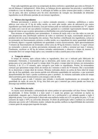 Pesar cada ingrediente que entra na composição da dieta conforme a quantidade que entra na fórmula. O
uso de balanças é indispensável. Além disso, as balanças devem apresentar boa precisão e sensibilidade,
evitando-se o uso de balanças de vara. A utilização de baldes ou outro sistema para medir o volume, em
vez do peso, não deve acontecer pois há erros decorrentes da variação nas densidades de diferentes
ingredientes ou de diferentes partidas de um mesmo ingrediente.

     Mistura dos ingredientes
   Misturar previamente o premix ou o núcleo contendo minerais e vitaminas, antibióticos e outros
aditivos com cerca de 15 kg de milho moído, ou outro grão moído, antes de adicioná-lo aos outros
ingredientes que farão parte da mistura. Essa pré-mistura pode ser realizada em misturador em "Y", tambor
ou ainda com o uso de um saco plástico resistente, agitando-se o conteúdo vigorosamente durante algum
tempo até notar-se que as partes apresentam-se distribuídas com certa homogeneidade.
   Para misturar os ingredientes usar misturadores. A mistura de ração com o uso das mãos ou com pás
não proporciona uma distribuição uniforme de todos os nutrientes da ração, ocasionando prejuízos ao
produtor devido ao pior desempenho dos animais. Para facilitar a distribuição dos ingredientes, coloca-se
no misturador em funcionamento, primeiro o milho moído, ou o ingrediente de maior quantidade indicado
na fórmula, depois o segundo ingrediente em quantidade e assim sucessivamente. Após aproximadamente
3 minutos de funcionamento do misturador, retirar cerca de 40 kg da mistura e reservar. A seguir colocar
no misturador o premix ou núcleo previamente misturado com o milho e misturar por mais 3 minutos.
Finalmente, recolocar os 40 kg da mistura retirados anteriormente e observar o tempo de mistura. O
misturador deve ser sempre limpo após o uso, tomando-se toda a cautela para evitar acidentes.

     Tempo de mistura
   O tempo de mistura, após colocar todos os ingredientes, deve ser o indicado pelo fabricante do
misturador. Entretanto, é recomendável que se determine, pelo menos uma vez, o tempo de mistura na
granja para se ter uma idéia de qual é o tempo ideal. Em geral, o tempo ideal de mistura, em misturadores
verticais, é de 12 a 15 minutos, após carregá-lo com todos os ingredientes. Porém, há misturadores
verticais que apresentam tempo ótimo de mistura de 3 minutos e outros de 19 minutos. Daí a necessidade
de se determinar o tempo ideal de mistura. Misturas realizadas abaixo ou acima da faixa ideal de tempo
não são de boa qualidade, uma mesma partida terá diferentes quantidades de nutrientes, o que acarretará
desuniformidade dos lotes e perdas econômicas para o produtor. As misturas realizadas acima do tempo
ideal acarretam gastos desnecessários com energia e mão de obra.
   Aconselha-se que a cada 3 minutos seja retirada e recolocada imediatamente no misturador uma
quantidade de ração, de cerca de 30 kg. Isso fará com que o material que estava parado nas bocas de
descarga seja também misturado.

     Forma física da ração
   As rações secas destinadas a alimentação de suínos podem ser apresentadas sob duas formas: farelada
ou peletizada. A forma farelada é a mais usual e é usada nas granjas que misturam as rações na
propriedade, enquanto que a forma peletizada deve ser a preferencial a ser adotada quando a ração é
adquirida pronta. Com a peletização é observada uma melhoria média em 6,2% no ganho de peso, 1,2% no
consumo de ração e 4,9% na conversão alimentar. O efeito da peletização sobre a melhora na conversão
alimentar que ocorre sob 3 diferentes modos: redução das perdas; melhora na digestibilidade dos nutrientes
e menor gasto de energia para ingestão da ração.




                                                 55
 