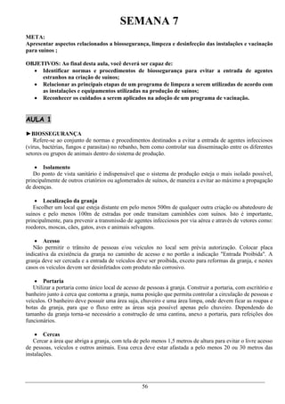 SEMANA 7
META:
Apresentar aspectos relacionados a biossegurança, limpeza e desinfecção das instalações e vacinação
para suínos ;

OBJETIVOS: Ao final desta aula, você deverá ser capaz de:
   Identificar normas e procedimentos de biossegurança para evitar a entrada de agentes
     estranhos na criação de suínos;
   Relacionar as principais etapas de um programa de limpeza a serem utilizadas de acordo com
     as instalações e equipamentos utilizadas na produção de suínos;
   Reconhecer os cuidados a serem aplicados na adoção de um programa de vacinação.


AULA 1

►BIOSSEGURANÇA
   Refere-se ao conjunto de normas e procedimentos destinados a evitar a entrada de agentes infecciosos
(vírus, bactérias, fungos e parasitas) no rebanho, bem como controlar sua disseminação entre os diferentes
setores ou grupos de animais dentro do sistema de produção.

     Isolamento
   Do ponto de vista sanitário é indispensável que o sistema de produção esteja o mais isolado possível,
principalmente de outros criatórios ou aglomerados de suínos, de maneira a evitar ao máximo a propagação
de doenças.

     Localização da granja
   Escolher um local que esteja distante em pelo menos 500m de qualquer outra criação ou abatedouro de
suínos e pelo menos 100m de estradas por onde transitam caminhões com suínos. Isto é importante,
principalmente, para prevenir a transmissão de agentes infecciosos por via aérea e através de vetores como:
roedores, moscas, cães, gatos, aves e animais selvagens.

     Acesso
   Não permitir o trânsito de pessoas e/ou veículos no local sem prévia autorização. Colocar placa
indicativa da existência da granja no caminho de acesso e no portão a indicação "Entrada Proibida". A
granja deve ser cercada e a entrada de veículos deve ser proibida, exceto para reformas da granja, e nestes
casos os veículos devem ser desinfetados com produto não corrosivo.

     Portaria
   Utilizar a portaria como único local de acesso de pessoas à granja. Construir a portaria, com escritório e
banheiro junto à cerca que contorna a granja, numa posição que permita controlar a circulação de pessoas e
veículos. O banheiro deve possuir uma área suja, chuveiro e uma área limpa, onde devem ficar as roupas e
botas da granja, para que o fluxo entre as áreas seja possível apenas pelo chuveiro. Dependendo do
tamanho da granja torna-se necessário a construção de uma cantina, anexo a portaria, para refeições dos
funcionários.

     Cercas
   Cercar a área que abriga a granja, com tela de pelo menos 1,5 metros de altura para evitar o livre acesso
de pessoas, veículos e outros animais. Essa cerca deve estar afastada a pelo menos 20 ou 30 metros das
instalações.




                                                   56
 