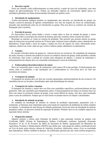  Barreira vegetal
   Fazer um cinturão verde (reflorestamento ou mata nativa), a partir da cerca de isolamento, com uma
largura de aproximadamente 50 m. Podem ser utilizadas espécies de crescimento rápido (pinus ou
eucaliptos) plantadas em linhas desencontradas formando um quebra-vento.

     Introdução de equipamentos
   Avaliar previamente qualquer produto ou equipamento que necessite ser introduzido na granja, em
relação a possível presença de agentes contaminantes. Em caso de suspeita de riscos de contaminação,
proceder uma desinfecção antes de ser introduzido na granja. Para isso deve-se construír um sistema de
fumigação junto à portaria.

     Entrada de pessoas
   Os funcionários devem tomar banho e trocar a roupa todos os dias na entrada da granja, e serem
esclarecidos sobre os princípios de controle de doenças para não visitarem outras criações de suínos.
   Restringir ao máximo as visitas ao sistema de produção. Não permitir que pessoas entrem na granja
antes de transcorrer um período mínimo de 24 horas após visitarem outros rebanhos suínos, abatedouros ou
laboratórios. Exigir banho e troca de roupas e manter um livro de registro de visita, informando nome,
endereço, objetivo da visita e data em que visitou a última criação, abatedouro ou laboratórios.

     Veículos
  Os veículos utilizados dentro da granja (ex.: tratores) devem ser exclusivos. Os caminhões de transporte
de ração, insumos e animais não podem ter acesso ao complexo interno da granja, sendo proibida a entrada
de motoristas. Para evitar a entrada de veículos para transporte de dejetos, o sistema de tratamento e
armazenamento dos dejetos deve ser construído externamente à cerca de isolamento.

     Embarcadouro/desembarcadouro de suínos
   Deve ser construído junto a cerca de isolamento a pelo menos 20 m das pocilgas. O deslocamento dos
suínos entre as instalações, e das instalações até o embarcadouro (e vice-versa) deve ser feito por
corredores de manejo.

    Transporte de animais
  O transporte de animais deve ser feito em veículos apropriados, preferencialmente de uso exclusivo. Os
caminhões devem ser lavados e desinfetados após cada desembarque de animais.

     Transporte de rações e insumos
    O transporte de insumos e rações deve ser feito com caminhões específicos, preferencialmente do tipo
graneleiro. Não usar caminhões que transportam suínos. O descarregamento de rações ou insumos deve ser
feito sem entrar no perímetro interno da granja. Caso exista fábrica de rações, esta deve estar localizada
junto a cerca de isolamento. Sempre que os silos forem esvaziados devem ser limpos e desinfetados.

     Introdução de animais na granja
   Os cuidados na introdução de animais no sistema de produção representam, juntamente com o
isolamento, as barreiras mais importantes para a prevenção do surgimento de problemas de ordem sanitária
no rebanho. A introdução de uma doença no rebanho geralmente ocorre por meio da introdução de animais
portadores sadios, no processo normal de reposição do plantel. Portanto, deve-se ter cuidados especiais na
aquisição desses animais.

     Origem dos animais
   Adquirir animais e sêmen, para formação do plantel e para reposição somente de granjas com
Certificado GRSC (Granja de Reprodutores Suídeos Certificada), conforme legislação (Instrução
Normativa 19 de 15 de fevereiro de 2002) da Secretaria de Defesa Agropecuária do Ministério da
Agricultura, Pecuária e Abastecimento (MAPA) que define que toda granja de suídeos certificada deverá
ser livre de peste suína clássica, doença de Aujeszky, brucelose, tuberculose, sarna e livre ou controlada
para leptospirose. Define, também as doenças de certificação opcional que são: rinite atrófica progressiva,

                                                  57
 