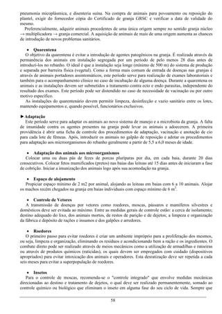 pneumonia micoplásmica, e disenteria suína. Na compra de animais para povoamento ou reposição do
plantel, exigir do fornecedor cópia do Certificado de granja GRSC e verificar a data de validade do
mesmo.
   Preferencialmente, adquirir animais procedentes de uma única origem sempre no sentido granja núcleo
→ multiplicadora → granja comercial. A aquisição de animais de mais de uma origem aumenta as chances
de introdução de novos problemas sanitários.

     Quarentena
   O objetivo da quarentena é evitar a introdução de agentes patogênicos na granja. É realizada através da
permanência dos animais em instalação segregada por um período de pelo menos 28 dias antes de
introduzi-los no rebanho. O ideal é que a instalação seja longe (mínimo de 500 m) do sistema de produção
e separada por barreira física (vegetal). Como a forma mais comum de entrada de doenças nas granjas é
através de animais portadores assintomáticos, este período serve para realização de exames laboratoriais e
também para o acompanhamento clínico no caso de incubação de alguma doença. Durante a quarentena os
animais e as instalações devem ser submetidos a tratamento contra ecto e endo parasitas, independente do
resultado dos exames. Este período pode ser distendido no caso de necessidade de vacinação ou por outro
motivo específico.
   As instalações do quarentenário devem permitir limpeza, desinfecção e vazio sanitário entre os lotes,
mantendo equipamentos e, quando possível, funcionários exclusivos.

►Adaptação
   Este período serve para adaptar os animais ao novo sistema de manejo e a microbiota da granja. A falta
de imunidade contra os agentes presentes na granja pode levar os animais a adoecerem. A primeira
providência é abrir uma ficha de controle dos procedimentos de adaptação, vacinação e anotação de cio
para cada lote de fêmeas. Após, introduzir os animais no galpão de reposição e adotar os procedimentos
para adaptação aos microorganismos do rebanho geralmente a partir de 5,5 a 6,0 meses de idade.

     Adaptação dos animais aos microorganismos
   Colocar uma ou duas pás de fezes de porcas pluríparas por dia, em cada baia, durante 20 dias
consecutivos. Colocar fetos mumificados (pretos) nas baias das leitoas até 15 dias antes de iniciaram a fase
de cobrição. Iniciar a imunização dos animais logo após sua acomodação na granja.

    Espaço de alojamento
   Propiciar espaço mínimo de 2 m2 por animal, alojando as leitoas em baias com 6 a 10 animais. Alojar
os machos recém chegados na granja em baias individuais com espaço mínimo de 6 m2.

     Controle de Vetores
   A transmissão de doenças por vetores como roedores, moscas, pássaros e mamíferos silvestres e
domésticos deve ser evitada ao máximo. Entre as medidas gerais de controle estão: a cerca de isolamento;
destino adequado do lixo, dos animais mortos, de restos de parição e de dejetos; a limpeza e organização
da fábrica e depósito de rações e insumos e dos galpões e arredores.

     Roedores
   O primeiro passo para evitar roedores é criar um ambiente impróprio para a proliferação dos mesmos,
ou seja, limpeza e organização, eliminando os resíduos e acondicionando bem a ração e os ingredientes. O
combate direto pode ser realizado através de meios mecânicos como a utilização de armadilhas e ratoeiras
ou através de produtos químicos (raticidas), os quais devem ser empregados com cuidado (dispositivos
apropriados) para evitar intoxicação dos animais e operadores. Esta desratização deve ser repetida a cada
seis meses para evitar a superpopulação de roedores.

     Insetos
   Para o controle de moscas, recomenda-se o "controle integrado" que envolve medidas mecânicas
direcionadas ao destino e tratamento de dejetos, o qual deve ser realizado permanentemente, somado ao
controle químico ou biológico que eliminam o inseto em alguma fase do seu ciclo de vida. Sempre que

                                                  58
 