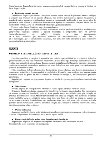 houver aumento da população de insetos na granja, em especial de moscas, deve-se procurar e eliminar os
focos de procriação.

     Destino de animais mortos
   Todo sistema de produção acumula carcaças de animais mortos e restos de placentas, abortos, umbigos
e testículos que precisam ter um destino adequado, para evitar a transmissão de agentes patogênicos, a
atração de outros animais, a proliferação de moscas, a contaminação ambiental e o mau cheiro, além de
preservar a saúde pública. A quantidade destes resíduos depende do tamanho da criação e da sua taxa de
mortalidade, portanto, deve ser estimada individualmente, para cada rebanho.
   Existem várias formas de destino para este material como:
a) a compostagem que é um método eficiente, resultado da ação de bactérias termofílicas aeróbias sobre
componentes orgânicos (carcaças e restos) misturados a componentes ricos em carbono
(maravalha,serragem          ou        palha),        portanto,        a     mais        recomendada;
b) a fossa anaeróbia que apresenta problemas de operacionalização e odor forte e
c) a incineração, que é sanitariamente adequado, mas com alto custo ambiental e custo financeiro
incompatível com a suinocultura.


AULA 2

►LIMPEZA E DESINFECÇÃO EM SUINOCULTURA

   Uma limpeza diária e completa é necessária para reduzir a probabilidade da ocorrência e infecções
gastrointestinais, da pele e de verminoses, entre outras. A falha nesse tipo de manejo na maternidade pode
resultar num aumento da probabilidade da ocorrência de infecções em leitões recém-nascidos e constante
reinfecção em animais mais velhos, resultando em perda de leitões e num maior gasto com medicamentos
curativos e com mão-de-obra.
   Efeito semelhante é observado em outras faixas etárias, nessas a falta de uma limpeza diária conduz a
um aumento na incidência de doenças clínicas e subclínicas. Essas têm como resultado uma pior conversão
alimentar, queda no ganho de peso e aumento no número de refugos e, por conseqüência prejuízos
econômicos.
   As principais etapas de um programa de limpeza em instalações que estejam ocupadas com animais são
as seguintes:

     Maternidade
   Iniciar a limpeza das celas parideiras retirando as fezes e a parte úmida da cama dos leitões.
   A lavagem da cela com água e a sua posterior desinfecção (neste caso, a desinfecção é feita mesmo com
os animais presentes na instalação) pode ser feita quando houver necessidade como por exemplo na
presença da diarréia dos leitões. Quando for realizado essa forma de lavagem, para evitar que os leitões
sejam molhados, deve-se colocá-los numa caixa com uma fonte de calor, ou mantê-los presos no
escamoteador. A solução do desinfetante a ser usada deve ser de baixa toxicidade e não irritante e aplicada
por meio de um pulverizador. Uma vez aplicada a solução, deixa-se secar o ambiente e coloca-se a cama,
para posteriormente soltar os leitões.

     Outras instalações
   As demais instalações devem sofrer diariamente uma limpeza completa com vassoura e pá, retirando-se
o esterco. Naquelas que tiverem cama, trocar apenas a parte úmida.

     Limpeza e desinfecção após a saída dos animais da instalação
   As principais etapas de um programa de limpeza e desinfecção para construções de onde
foram retirados todos os animais são as seguintes:




                                                  59
 