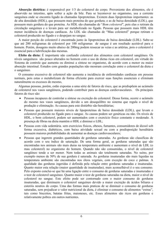 Absorção dietética: é responsável por 1/3 do colesterol do corpo. Proveniente dos alimentos, ele é
absorvido no intestino, após sofrer a ação da bile. Para se locomover no organismo, usa a corrente
sanguínea onde se encontra ligado às chamadas lipoproteínas. Existem duas lipoproteínas importantes: as
de alta densidade (HDL), que possuem mais proteína do que gordura; e as de baixa densidade (LDL), que
possuem mais gordura do que proteína. As HDL são chamadas de “Bom colesterol”, pois elas o retiram da
circulação sanguínea e o levam para ser metabolizado no fígado. Pessoas que possuem mais HDL têm
menor incidência de doenças cardíacas. As LDL são chamadas de “Mau colesterol” porque retiram o
colesterol produzido no fígado e o despejam no sangue.
   A maior porção do colesterol é encontrada junto às lipoproteínas de baixa densidade (LDL). Sabe-se
que até 200 miligramas de colesterol por 100 miligramas de sangue é um resultado aceitável para o
homem. Porém, dosagens muito abaixo de 200mg podem ressecar as veias e as artérias, pois o colesterol é
essencial para a lubrificação das mesmas.
   Efeito da dieta: É importante não confundir colesterol dos alimentos com colesterol sangüíneo. Os
níveis sanguíneos são pouco alterados no homem com o uso de dietas ricas em colesterol, em virtude do
Sistema de controle que aumenta ou diminui a síntese no organismo, de acordo com a menor ou maior
absorção intestinal. Estudos com grandes populações não mostram correlação entre o colesterol da dieta e
o sanguíneo.
   O consumo excessivo de colesterol não aumenta a incidência de enfermidades cardíacas em pessoas
normais, pois estas o metabolizam de forma eficiente para exercer suas funções essenciais e eliminam
naturalmente os excessos do mesmo,
   Algumas pessoas, porém, estão expostas a uma série de fatores de risco, que as predispõem ao acúmulo
de colesterol nos vasos sangüíneos, podendo contribuir para as doenças cardiovasculares. Os principais
fatores de risco são:
     Pessoas incapazes de controlar a síntese ou excreção do colesterol. Dessa forma, ocorre o acúmulo
        do mesmo nos vasos sangüíneos, devido a um desequilibro no sistema que regula o nível de
        produção e eliminação. As causas para este distúrbio são hereditárias;
     Pessoas que possuem maiores níveis de lipoproteínas de baixa densidade (LDL), que levam o
        colesterol produzido no fígado para o sangue. As causas podem ser genéticas ou não. Os níveis de
        HDL, o bom colesterol, podem ser aumentados com o exercício físico constante e moderado. A
        presença de fibras na dieta mantém o HDL e diminui o LDL;
     Pessoas com vida sedentária. sem exercícios físicos, obesos, fumantes, consumidores de álcool sob
        forma excessiva, diabéticos, com baixa atividade sexual ou com a predisposição hereditária
        possuem maiores probabilidades de aumentar as doenças cardiovasculares;
     Pessoas que ingerem grandes quantidades de gorduras saturadas. As gorduras são classificas de
        acordo com o seu índice de saturação. De uma forma geral, as gorduras saturadas que são
        encontradas nos animais são mais duras na temperatura ambiente e aumentam o nível de LDL (o
        mau colesterol) no organismo do homem. Quando não são consumidas, o nível de colesterol
        sangüíneo tende a ser menor. Nem todas as animais são totalmente saturadas. No suíno, por
        exemplo menos de 50% de sua gordura é saturada. As gorduras insaturadas são mais liquidas na
        temperatura ambiente são encontradas nos óleos vegetais, com exceção do coco e palmas. A
        qualidade das gorduras ingeridas é definida pela relação entre gorduras saturadas e insaturadas.
        Quanto maior esta relação (maior quantidade de insaturadas), mais aconselhável é o seu consumo.
        Pelo exposto conclui-se que há uma ligação entre o consumo de gorduras saturadas e insaturadas e
        o teor de colesterol sanguíneo. Quanto maior o teor de gorduras saturadas na dieta, maior o nível de
        colesterol no sangue. Este efeito pode ser contornado com o maior consumo de gorduras
        insaturadas, que diminuem o colesterol sanguíneo devido a maior excreção de ácidos biliares e
        esteróis neutros do corpo. Uma das formas mais praticas de se diminuir o consumo de gorduras
        saturadas, sem prejudicar o valor nutricional da dieta, é eliminar o consumo de alimentos “extras”,
        tais como biscoitos, batatas fritas, maioneses, etc. Esses alimentos são ricos em gorduras e
        relativamente pobres em outros nutrientes.




                                                   6
 