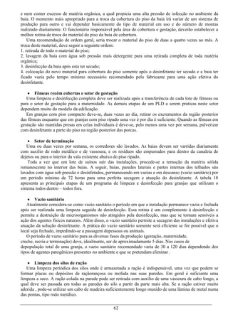 e nem conter excesso de matéria orgânica, a qual propicia uma alta pressão de infecção no ambiente da
baia. O momento mais apropriado para a troca da cobertura do piso da baia irá variar de um sistema de
produção para outro e vai depender basicamente do tipo de material em uso e do número de montas
realizado diariamente. O funcionário responsável pela área de cobertura e gestação, deverão estabelecer a
melhor rotina de troca do material do piso da baia de cobertura.
    Uma recomendação de ordem geral, seria trocar o material do piso de duas a quatro vezes ao mês. A
troca deste material, deve seguir a seguinte ordem:
1. retirada de todo o material do piso;
2. lavagem da baia com água sob pressão mais detergente para uma retirada completa de toda matéria
orgânica;
3. desinfecção da baia após esta ter secado;
4. colocação do novo material para cobertura do piso somente após o desinfetante ter secado e a baia ter
ficado vazia pelo tempo mínimo necessário recomendado pelo fabricante para uma ação efetiva do
desinfetante.

     Fêmeas recém cobertas e setor de gestação
   Uma limpeza e desinfecção completa deve ser realizada após a transferência de cada lote de fêmeas ou
para o setor de gestação para a maternidade. As demais etapas de um PLD a serem praticas neste setor
dependem muito do modelo da edificação.
   Em granjas com piso compacto deve-se, duas vezes ao dia, retirar os excrementos da região posterior
das fêmeas enquanto que em granjas com piso ripado uma vez é por dia é suficiente. Quando as fêmeas em
gestação são mantidas presas em celas individuais é deve-se, pelo menos uma vez por semana, pulverizar
com desinfetante a parte do piso na região posterior das porcas.

     Setor de terminação
    Uma ou duas vezes por semana, os corredores são lavados. As baias devem ser varridas diariamente
com auxílio de rodo metálico e de vassoura, e os resíduos são empurrados para dentro da canaleta de
dejetos ou para o interior da vala existente abaixo do piso ripado.
    Toda a vez que um lote de suínos sair das instalações, procede-se a remoção da matéria sólida
remanescente no interior das baias. A seguir, baias, paredes laterais e partes internas dos telhados são
lavados com água sob pressão e desinfetados, permanecendo em vazias e em descanso (vazio sanitário) por
um período mínimo de 72 horas para uma perfeita secagem e atuação do desinfetante. A tabela 18
apresenta as principais etapas de um programa de limpeza e desinfecção para granjas que utilizam o
sistema todos dentro – todos fora.

     Vazio sanitário
   Atualmente considera-se como vazio sanitário o período em que a instalação permanece vazia e fechada
após ser realizada uma limpeza seguida de desinfecção. Essa rotina é um complemento à desinfecção e
permite a destruição de microorganismos não atingidos pela desinfecção, mas que se tornam sensíveis a
ação dos agentes físicos naturais. Além disso, o vazio sanitário permite a secagem das instalações e efetiva
atuação da solução desinfetante. A prática do vazio sanitário somente será eficiente se for possível que o
local seja fechado, impedindo-se a passagem depessoas ou animais.
   O período de vazio sanitário para as diversas fases da produção (gestação, maternidade,
creche, recria e terminação) deve, idealmente, ser de aproximadamente 5 dias. Nos casos de
depopulação total de uma granja, o vazio sanitário recomendado varia de 30 a 120 dias dependendo dos
tipos de agentes patogênicos presentes no ambiente e que se pretendam eliminar .

     Limpeza dos silos de ração
   Uma limpeza periódica dos silos onde é armazenada a ração é indispensável, uma vez que podem se
formar placas ou depósitos de raçãorançosa ou mofada nas suas paredes. Em geral é suficiente uma
limpeza a seco. A ração colada na parede pode ser retirada com auxílio de uma vassoura de cabo longo, a
qual deve ser passada em todas as paredes do silo a partir da parte mais alta. Se a ração estiver muito
aderida , pode-se utilizar um cabo de madeira suficientemente longo munido de uma lâmina de metal numa
das pontas, tipo rodo metálico.

                                                  62
 