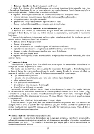  Limpeza e desinfecção dos arredores das construções
   O criador deve eliminar o lixo recolhido durante o processo de limpeza de forma adequada, para evitar
a formação de depósitos de detritos em locais adjacentes aos prédios da granja. Quando houver negligência
nesse manejo, poderá ser criado um foco permanente de infecção.
   A limpeza e a desinfecção dos arredores das construções deve ser feita da seguinte forma:
     retirar a sujeira e o lixo existentes ou depositados junto aos prédios , eliminando-os
     adequadamente (por exemplo, enterrando);
     preparar uma solução de desinfetante e pulverizar essas áreas;
     limpar e encher todos os pedilúvios existentes junto às construções.

    Limpeza e desinfecção do sistema de fornecimento de água
   Os depósitos e os sistemas de fornecimento de água podem estar contaminados com poeira e pela
formação de limo. Esses, por sua vez, podem obstruir os encanamentos, favorecendo o crescimento
bacteriano.
   O sistema de fornecimento de água pode ser limpo após a retirada dos animais das instalações, para tal
deve-se proceder da seguinte forma com o depósito:
    fechar a entrada de água e esvaziar;
    limpar e lavar a caixa;
    encher o depósito, fechar a entrada de água e adicionar um desinfetante;
    após 12 horas deixar escoar a solução através de todo sistema de fornecimento de
    água até esvaziar o depósito, desprezando a água com o desinfetante;
    encher com água limpa e fresca.
   A limpeza e desinfecção do sistema de fornecimento de água deve ser realizada, no mínimo, uma vez a
cada seis meses.

►Tratamento da água
   Constantemente, a água de beber dos animais atua como agente de transmissão e disseminação de
doenças em sistemas de produção de suínos.
   Para tratar a água existem vários métodos, entre eles se destaca a desinfecção. O desinfetante para uso
na água de bebida deve ser específico, atóxico, ter amplo espectro de ação, ter alguma atividade na
presença de matéria orgânica. Em geral, o desinfetante mais empregado é o cloro porque:
     age sobre os microorganismos;
     tem uma ação residual ativa na água e uma ação continua depois de aplicado;
     não é nocivo ao homem;
     é de aplicação relativamente fácil;
     é bem tolerado pela maior parte da população;
     é econômico e facilmente encontrado
   Uma maneira prática de aplicar o cloro na caixa é através do uso de cloradores. Um clorador é simples
de ser construído e é basicamente uma mistura de cloro em pó (Hipoclorito de cálcio ou cal clorada [340g]
e areia lavada [850g]). Essa mistura é colocada em uma embalagem plástica vazia (embalagem de água
sanitária) de um litro. São feitas duas perfurações de 0,6 cm de diâmetro 10 cm abaixo do gargalo, para que
o cloro possa sair.
   A função da areia é facilitar a liberação lenta do cloro para a água.
   É colocado na caixa d’água ou no poço com o auxílio de um fio de nylon que deve ficar amarrado em
qualquer ponto de apoio. O clorador deve ficar dentro da água, mas próximo a superfície. Geralmente esta
mistura é suficiente para tratar 2000 litros de água. O clorador deve permanecer durante 30 dias. E depois
deve ser trocado por uma nova mistura.


►Utilização de banho para visitantes e funcionários
   É reconhecido o risco potencial da introdução de doenças pela compra de reprodutores contaminados,
pelo contato com dejetos dos animais, através de veículos estranhos a criação e pelo contato com calçados
contaminados com fezes. Com respeito à transmissão por roupas, pele e cabelo contaminados, as
informações são menos precisas.
                                                  63
 