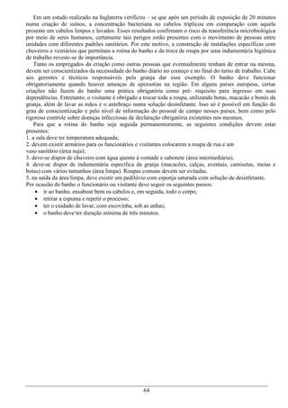 Em um estudo realizado na Inglaterra verificou – se que após um período de exposição de 20 minutos
numa criação de suínos, a concentração bacteriana no cabelos triplicou em comparação com aquela
presente em cabelos limpos e lavados. Esses resultados confirmam o risco da transferência microbiológica
por meio de seres humanos, certamente tais perigos estão presentes com o movimento de pessoas entre
unidades com diferentes padrões sanitários. Por este motivo, a construção de instalações específicas com
chuveiros e vestiários que permitam a rotina do banho e da troca de roupa por uma indumentária higiênica
de trabalho reveste-se de importância.
    Tanto os empregados da criação como outras pessoas que eventualmente tenham de entrar na mesma,
devem ser conscientizados da necessidade do banho diário no começo e no final do turno de trabalho. Cabe
aos gerentes e técnicos responsáveis pela granja dar esse exemplo. O banho deve funcionar
obrigatoriamente quando houver ameaças de epizootias na região. Em alguns países europeus, certas
criações não fazem do banho uma prática obrigatória como pré- requisito para ingresso em suas
dependências. Entretanto, o visitante é obrigado a trocar toda a roupa, utilizando botas, macacão e bonés da
granja, além de lavar as mãos e o antebraço numa solução desinfetante. Isso só é possível em função do
grau de conscientização e pelo nível de informação do pessoal de campo nesses países, bem como pelo
rigoroso controle sobre doenças infecciosas de declaração obrigatória existentes nos mesmos.
    Para que a rotina do banho seja seguida permanentemente, as seguintes condições devem estar
presentes:
1. a sala deve ter temperatura adequada;
2. devem existir armários para os funcionários e visitantes colocarem a roupa de rua e um
vaso sanitário (área suja);
3. deve-se dispor de chuveiro com água quente à vontade e sabonete (área intermediária);
4. deve-se dispor de indumentária específica da granja (macacões, calças, aventais, camisetas, meias e
botas) com vários tamanhos (área limpa). Roupas comuns devem ser evitadas.
5. na saída da área limpa, deve existir um pedilúvio com esponja saturada com solução de desinfetante.
Por ocasião do banho o funcionário ou visitante deve seguir os seguintes passos:
     ir ao banho, ensaboar bem os cabelos e, em seguida, todo o corpo;
     retirar a espuma e repetir o processo;
     ter o cuidado de lavar, com escovinha, sob as unhas;
     o banho deve ter duração mínima de três minutos.




                                                  64
 