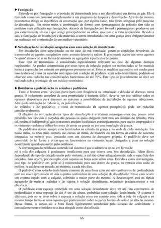 ►Fumigação
    Entende-se por fumigação a exposição de determinada área a um desinfetante em forma de gás. Ela é
realizada como um processo complementar a um programa de limpeza e desinfecção. Através do mesmo,
procuramos atingir as superfícies da construção que, por alguma razão, não foram atingidas pelo processo
de desinfecção. Em nosso meio, a combinação de formol com permanganato de potássio têm sido os
produtos mais utilizados nas fumigações. Através da fumigação com formol e permanganato produz-se um
gás extremamente tóxico e que atinge principalmente os olhos, mucosas e o trato respiratório. Devido a
isto, a fumigação de instalações e de materiais a serem introduzidos em uma granja deve obrigatoriamente
ser realizado sob a orientação de um médico-veterinário.

►Nebulização de instalações ocupadas com uma solução de desinfetante
   Em instalações com superlotação ou no caso de má ventilação geram-se condições favoráveis de
transmissão de agentes patogênicos entre animais doentes e sadios. É geralmente aceito que esses agentes
"viajam" através do ar na forma de aerosóis ou agregados á partículas de poeira.
   Esse tipo de transmissão é considerada especialmente relevante no caso de algumas doenças
respiratórias. As perdas determinadas por esses tipos de infecção podem ser minimizadas se for mantida
baixa a exposição dos animais aos patógenos presentes no ar. Entre as medidas que podem ser usadas para
isso destaca-se o uso da aspersão com água com a adição de produtos com ação desinfetante, podendo-se
observar uma redução nas concentrações bacterianas de até 70%. Este tipo de procedimento só deve ser
realizado sob a orientação de um médico-veterinário.

►Rodolúvios e pulverização de veículos e pedilúvios
    Tanto o homem como veículos participam com freqüência na introdução e difusão de doenças numa
granja. O isolamento completo de uma propriedade é bastante difícil, deve-se por isso utilizar todos os
recursos disponíveis para diminuir ao máximo a possibilidade da introdução de agentes infecciosos.
Através da utilização de rodolúvio, da pulverização
de veículos e de pedilúvios o risco de transmissão de agentes patogênicos pode ser reduzido
consideravelmente.
    O objetivo da utilização destes tipos de desinfecção é o destruir microrganismos que posam estar
presentes nos veículos e calçados das pessoas os quais cheguem próximos aos animais do rebanho. Para
tal, porém, é indispensável que os mesmos estejam localizados estrategicamente, para que os empregados e
os visitantes venham a utilizá-los antes de entrar na granja ou em uma instalação da granja.
    Os pedilúvios devem sempre estar localizados na entrada da granja e na saída de cada instalação. Em
nosso meio, os tipos mais comuns são caixas de metal, de madeira ou em forma de caixas de concreto
integradas na próprio piso, contando com um sistema de drenagem próprio. O pedilúvio deve ser
construído de tal forma a evitar que os funcionários ou visitantes sejam obrigados a pisar no solução
desinfetante quando passarem pelo pedilúvio.
    A desvantagem do pedilúvio contendo cal sistema é que a aderência de cal em forma de
pó à sola dos calçados é geralmente insuficiente para que ocorra uma boa desinfecção. Além disso,
dependendo do tipo de calçado usado pelo visitante, a cal não cobre adequadamente toda a superfície dos
calçados. Isso ocorre, por exemplo, com sapatos ou botas com saltos altos. Devido a essas desvantagens,
esse tipo de pedilúvio em geral só é recomendado para uso dentro da granja, na entrada e/ou saída de
prédios. A cal deve ser trocada, no mínimo, a cada três dias.
    O pedilúvio com solução desinfetante consiste de uma fossa com até seis centímetros de profundidade
com um nível aproximado de dois a quatro centímetros de uma solução de desinfetante. Nesse caso ocorre
um contato rápido com o calçado, cobrindo a maior parte do mesmo. A desvantagem está na rápida
agregação de matéria orgânica e de sujeira à solução desinfetante, reduzindo gradativamente a sua
eficiência.
    O pedilúvio com esponja embebida em uma solução desinfetante deve ter até oito centímetros de
profundidade e uma esponja de até 5 cm de altura, embebida com solução desinfetante. O sistema é
eficiente, pois ao se pisar sobre a esponja a solução entra em contato com toda a sola do calçado e ao
mesmo tempo forma-se uma espuma que praticamente cobre as partes laterais da sola e do alto do mesmo.
Dessa forma, o sapato ou a bota ficará ligeiramente umedecida pela solução de desinfetante e
conseqüentemente considera-se a área atingida como desinfetada.


                                                66
 