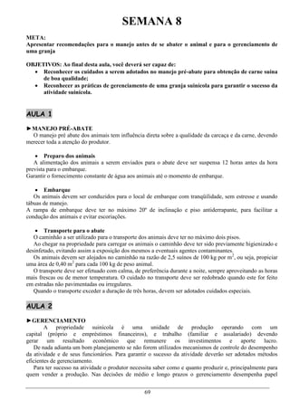 SEMANA 8
META:
Apresentar recomendações para o manejo antes de se abater o animal e para o gerenciamento de
uma granja

OBJETIVOS: Ao final desta aula, você deverá ser capaz de:
   Reconhecer os cuidados a serem adotados no manejo pré-abate para obtenção de carne suína
     de boa qualidade;
   Reconhecer as práticas de gerenciamento de uma granja suinícola para garantir o sucesso da
     atividade suinícola.


AULA 1

►MANEJO PRÉ-ABATE
  O manejo pré abate dos animais tem influência direta sobre a qualidade da carcaça e da carne, devendo
merecer toda a atenção do produtor.

    Preparo dos animais
   A alimentação dos animais a serem enviados para o abate deve ser suspensa 12 horas antes da hora
prevista para o embarque.
Garantir o fornecimento constante de água aos animais até o momento de embarque.

     Embarque
   Os animais devem ser conduzidos para o local de embarque com tranqüilidade, sem estresse e usando
tábuas de manejo.
A rampa de embarque deve ter no máximo 20º de inclinação e piso antiderrapante, para facilitar a
condução dos animais e evitar escoriações.

     Transporte para o abate
   O caminhão a ser utilizado para o transporte dos animais deve ter no máximo dois pisos.
   Ao chegar na propriedade para carregar os animais o caminhão deve ter sido previamente higienizado e
desinfetado, evitando assim a exposição dos mesmos a eventuais agentes contaminantes.
   Os animais devem ser alojados no caminhão na razão de 2,5 suínos de 100 kg por m2, ou seja, propiciar
uma área de 0,40 m2 para cada 100 kg de peso animal.
   O transporte deve ser efetuado com calma, de preferência durante a noite, sempre aproveitando as horas
mais frescas ou de menor temperatura. O cuidado no transporte deve ser redobrado quando este for feito
em estradas não pavimentadas ou irregulares.
   Quando o transporte exceder a duração de três horas, devem ser adotados cuidados especiais.

AULA 2

►GERENCIAMENTO
        A propriedade suinícola é uma unidade de produção operando com um
capital (próprio e empréstimos financeiros), e trabalho (familiar e assalariado) devendo
gerar um resultado econômico que remunere os investimentos e aporte lucro.
   De nada adianta um bom planejamento se não forem utilizados mecanismos de controle do desempenho
da atividade e de seus funcionários. Para garantir o sucesso da atividade deverão ser adotados métodos
eficientes de gerenciamento.
   Para ter sucesso na atividade o produtor necessita saber como e quanto produzir e, principalmente para
quem vender a produção. Nas decisões de médio e longo prazos o gerenciamento desempenha papel


                                                 69
 