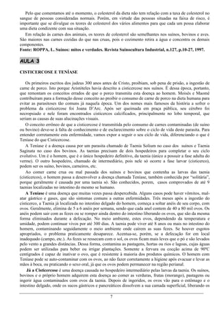 Pelo que comentamos até o momento, o colesterol da dieta não tem relação com a taxa de colesterol no
sangue de pessoas consideradas normais. Porém, em virtude das pessoas situadas na faixa de risco, é
importante que se divulgue os teores de colesterol dos vários alimentos para que cada um possa elaborar
uma dieta condizente com sua situação.
   Em relação às carnes dos animais, os teores de colesterol são semelhantes nos suínos, bovinos e aves.
São maiores nas carnes cozidas do que nas cruas, pois o cozimento retira a água e concentra os demais
componentes.
Fonte: ROPPA, L. Suínos: mitos e verdades. Revista Suinocultura Industrial, n.127, p.10-27, 1997.

AULA 3

CISTICERCOSE E TENÍASE

    Os primeiros escritos dos judeus 300 anos antes de Cristo, proibiam, sob pena de prisão, a ingestão de
carne de porco. Isto porque Aristóteles havia descrito a cisticercose nos suínos. É dessa época, portanto,
que remontam os conceitos errados de que o porco transmita esta doença ao homem. Moisés e Maomé
contribuíram para a formação desse conceito ao proibir o consumo de carne de porco na dieta humana para
evitar as parasitoses tão comuns já naquela época. Um dos nomes mais famosos da história a sofrer o
problema da cisticercose foi Joana D’Arc. Após ser queimada em praça pública, seu cérebro foi
necropsiado e nele foram encontrados cisticercos calcificados, principalmente no lobo temporal, que
seriam as causas de suas alucinações visuais.
    O conceito errôneo de que a cisticercose é transmitida pelo consumo de carnes contaminadas (de suíno
ou bovino) deve-se à falta de conhecimento e de esclarecimento sobre o ciclo de vida deste parasita. Para
entender corretamente esta enfermidade, vamos expor a seguir o seu ciclo de vida, diferenciando o que é
Teníase do que Cisticercose.
    A Teníase é a doença causa por um parasita chamado de Taenia Solium no caso dos suínos e Taenia
Saginata no caso dos bovinos. As taenias precisam de dois hospedeiros para completar o seu ciclo
evolutivo. Um é o homem, que é o único hospedeiro definitivo, da taenia (único a possuir a fase adulta do
verme). O outro hospedeiro, chamado de intermediário, pois nele só ocorre a fase larvar (cisticerco),
podem ser os suíno, bovinos, carneiros, etc.
    Ao comer carne crua ou mal passada dos suínos e bovinos que contenha as larvas das taenia
(cisticercos), o homem passa a desenvolver a doença chamada Teníase, também conhecida por “solitária”,
porque geralmente é causada por uma taenia só. São conhecidos, porem, casos comprovados de até 9
taenias localizadas no intestino do mesmo se humano.
    A Teníase é uma doença que muitas vezes passa despercebida. Alguns casos pode haver vômitos, mal-
atar gástrico e gases, que são sintomas comuns a outras enfermidades. Três meses após a ingestão do
cisticerco, a Taenia já localizada no intestino delgado do homem, começa a soltar anéis de seu corpo, com
ovos. Geralmente, elimina de 5 a 6 anéis por semana, sendo que cada anel contem de 40 a 80 mil ovos. Os
anéis podem sair com as fezes ou se romper ainda dentro do intestino liberando os ovos, que são da mesma
forma eliminados durante a defecação. No meio ambiente, estes ovos, dependendo da temperatura e
umidade, podem continuar vivos por até 300 dias. A taenia pode viver até 8 anos ou mais no intestino do
homem, contaminando seguidamente o meio ambiente onde caírem as suas fezes. Se houver esgotos
apropriados, o problema praticamente desaparece. Acentua-se, porém, se a defecação for em local
inadequado (campo, etc.). As fezes se ressecam com o sol, os ovos ficam mais leves que o pó e são levados
pelo vento a grandes distâncias. Dessa forma, contamina as pastagens, hortas ou rios e lagoas, cujas águas
podem ser utilizadas para beber ou irrigar plantações. Somente a fervura ou cocção acima de 90ºC
centígrados é capaz de inativar o ovo, que é resistente à maioria dos produtos químicos. O homem com
Teníase pode se auto-contaminar com os ovos, ao não fazer corretamente a higiene após evacuar e levar as
mãos à boca, ou praticando o sexo oral, já que os ovos podem permanecer na região perianal.
    Já a Cisticercose é uma doença causada no hospedeiro intermediário pelas larvas da taenia. Os suínos,
bovinos e o próprio homem adquirem esta doença ao comer as verduras, frutas (morango), pastagens ou
ingerir água contaminados com ovos da taenia. Depois de ingeridos, os ovos vão para o estômago e o
intestino delgado, onde os sucos gástricos e pancreáticos dissolvem a sua camada superficial, liberando os

                                                  7
 