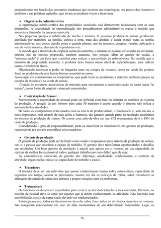preponderante em função das constantes mudanças que ocorrem nas tecnologias, nos preços dos insumos e
produtos e nas políticas agrícolas, que levam ao produtor riscos e incertezas.

     Organização Administrativa
   A organização administrativa das propriedades suinícolas está diretamente relacionada com as suas
dimensões. A necessidade de racionalização dos procedimentos administrativos cresce à medida que
aumenta a dimensão da empresa suinícola.
   Nas pequenas granjas a subdivisão de tarefas é mínima. O pequeno produtor de suínos geralmente
auxiliado por membros da família, cultiva a terra, trata dos animais e ainda exerce todas as tarefas
administrativas, tais como: decidir como e quando plantar, uso de insumos, compras, vendas, aplicação e
uso de medicamentos, descarte de reprodutores etc.
   À medida que a dimensão da empresa suinícola aumenta, o número de pessoas envolvidas na atividade,
embora não na mesma proporção, também aumenta. Isto porque, além de ganhos de escala, a
"automatização" é um fator que contribui para reduzir a necessidade de mão-de-obra. Na medida que o
tamanho da propriedade aumenta, o produtor deve buscar maior nível de especialização, para reduzir
custos e minimizar riscos.
   Objetivando aumentar o poder de barganha tanto na compra de insumos como na venda do produto
final, os produtores devem buscar formas associativas como:
Associação em condomínios ou cooperativas, que pode levar os produtores a obterem melhores preços na
compra de insumos e na venda de suínos.
    Criação de estruturas associativas de mercado para incrementar a comercialização de carne suína "in
natura", como forma de ampliar o mercado consumidor.

     Contratação de Pessoal
   Normalmente a necessidade de pessoal pode ser definida com base no número de matrizes do sistema
de produção. A relação de um homem para cada 50 matrizes é aceita quando o sistema não utiliza a
automação das atividades.
   De todos os componentes relacionados com os níveis de produtividade, o funcionário é, sem dúvida, o
mais importante, pois através de suas ações e interesse, são gerados grande parte do resultado econômico
do sistema de produção de suínos. Os custos com mão-de-obra em um SPS representam de 6 a 18% do
custo de produção.
   Considerando o grau de responsabilidade, pode-se classificar os funcionários em gerente de produção,
responsáveis por setores específicos e/ou tratadores.

     Gerente de produção
    O gerente de produção pode ser definido como sendo o responsável pelo sistema de produção de suínos,
isto é, a pessoa que coordena a equipe de trabalho. O gerente deve transformar oportunidades e desafios
em resultados. Um bom gerente de produção é aquele que aposta em si mesmo, na sua capacidade de
realizar da melhor forma possível todo e qualquer trabalho por mais difícil que ele seja.
    As características essenciais do gerente são: liderança; assiduidade; conhecimento e controle da
atividade; organização; iniciativa; capacidade de trabalho e asseio.

     Tratadores
    O tratador deve ser um indivíduo que possui conhecimento básico sobre suinocultura, capacidade de
organizar seu tempo, avaliar as prioridades, manter em dia os serviços de rotina, saber reconhecer as
alterações do estado de saúde dos animais e propor soluções para os problemas.

     Treinamento
    Os funcionários devem ser capacitados para exercer as atividades/tarefas a eles confiadas. Portanto, na
escolha de pessoal deve-se optar por aqueles que já detêm conhecimento na atividade. Não havendo esta
possibilidade, cursos de capacitação deverão ser implementados.
    Estrategicamente, todos os funcionários deverão saber fazer todas as atividades inerentes ao sistema.
Isto assegurará continuidade em caso de falta momentânea de um determinado funcionário. Logo, os



                                                  70
 