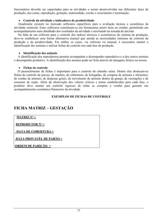 funcionários deverão ser capacitados para as atividades a serem desenvolvidas nas diferentes fases de
produção, tais como, reprodução, gestação, maternidade, creche e crescimento e terminação.

     Controle da atividade e indicadores de produtividade
    Atualmente existem no mercado softwares específicos para a avaliação técnica e econômica da
atividade suinícola. Estes softwares constituem-se em ferramentas muito úteis ao criador, permitindo um
acompanhamento mais detalhado dos resultados da atividade e auxiliando na tomada de decisão.
    Na falta de um software para o controle dos índices técnicos e econômicos do sistema de produção,
deve-se estabelecer uma forma alternativa manual que atenda as necessidades mínimas de controle da
produção e da produtividade. Em ambos os casos, via software ou manual, é necessário manter a
identificação dos animais e utilizar fichas de controle em cada fase de produção.

     Identificação dos animais
   A identificação dos reprodutores permite acompanhar o desempenho reprodutivo e a dos outros animais
o desempenho produtivo. A identificação dos animais pode ser feita através de tatuagem, brinco ou mossa.

     Fichas de controle
   O preenchimento de fichas é importante para o controle do rebanho suíno. Dentre elas destacam-se
fichas de controle de porcas, de machos, de coberturas, de leitegadas, de compras de animais e alimentos,
de vendas de animais, de despesas gerais, de movimento de animais dentro da granja, de vacinações e de
consumo de ração. Além da observação dos valores críticos e metas estabelecidas para cada fase, o
produtor deve manter um controle rigoroso de todas as compras e vendas para garantir um
acompanhamento econômico/financeiro da atividade.

                             EXEMPLOS DE FICHAS DE CONTROLE


FICHA MATRIZ – GESTAÇÃO

 MATRIZ Nº =

 REPRODUTOR Nº =

 DATA DE COBERTURA =

 DATA PROVAVÈL DE PARTO =

ORDEM DE PARIÇÃO =




                                                 71
 