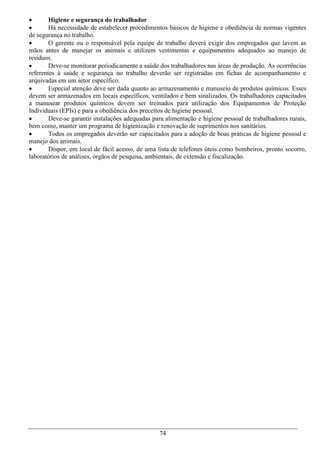        Higiene e segurança do trabalhador
       Há necessidade de estabelecer procedimentos básicos de higiene e obediência de normas vigentes
de segurança no trabalho.
       O gerente ou o responsável pela equipe de trabalho deverá exigir dos empregados que lavem as
mãos antes de manejar os animais e utilizem vestimentas e equipamentos adequados ao manejo de
resíduos.
       Deve-se monitorar periodicamente a saúde dos trabalhadores nas áreas de produção. As ocorrências
referentes à saúde e segurança no trabalho deverão ser registradas em fichas de acompanhamento e
arquivadas em um setor específico.
       Especial atenção deve ser dada quanto ao armazenamento e manuseio de produtos químicos. Esses
devem ser armazenados em locais específicos, ventilados e bem sinalizados. Os trabalhadores capacitados
a manusear produtos químicos devem ser treinados para utilização dos Equipamentos de Proteção
Individuais (EPIs) e para a obediência dos preceitos de higiene pessoal.
       Deve-se garantir instalações adequadas para alimentação e higiene pessoal de trabalhadores rurais,
bem como, manter um programa de higienização e renovação de suprimentos nos sanitários.
       Todos os empregados deverão ser capacitados para a adoção de boas práticas de higiene pessoal e
manejo dos animais.
       Dispor, em local de fácil acesso, de uma lista de telefones úteis como bombeiros, pronto socorro,
laboratórios de análises, órgãos de pesquisa, ambientais, de extensão e fiscalização.




                                                 74
 
