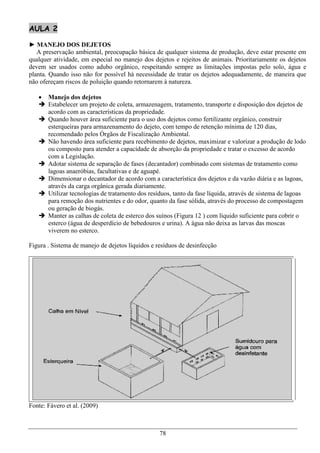AULA 2

► MANEJO DOS DEJETOS
   A preservação ambiental, preocupação básica de qualquer sistema de produção, deve estar presente em
qualquer atividade, em especial no manejo dos dejetos e rejeitos de animais. Prioritariamente os dejetos
devem ser usados como adubo orgânico, respeitando sempre as limitações impostas pelo solo, água e
planta. Quando isso não for possível há necessidade de tratar os dejetos adequadamente, de maneira que
não ofereçam riscos de poluição quando retornarem à natureza.

    Manejo dos dejetos
    Estabelecer um projeto de coleta, armazenagem, tratamento, transporte e disposição dos dejetos de
     acordo com as características da propriedade.
    Quando houver área suficiente para o uso dos dejetos como fertilizante orgânico, construir
     esterqueiras para armazenamento do dejeto, com tempo de retenção mínima de 120 dias,
     recomendado pelos Órgãos de Fiscalização Ambiental.
    Não havendo área suficiente para recebimento de dejetos, maximizar e valorizar a produção de lodo
     ou composto para atender a capacidade de absorção da propriedade e tratar o excesso de acordo
     com a Legislação.
    Adotar sistema de separação de fases (decantador) combinado com sistemas de tratamento como
     lagoas anaeróbias, facultativas e de aguapé.
    Dimensionar o decantador de acordo com a característica dos dejetos e da vazão diária e as lagoas,
     através da carga orgânica gerada diariamente.
    Utilizar tecnologias de tratamento dos resíduos, tanto da fase líquida, através de sistema de lagoas
     para remoção dos nutrientes e do odor, quanto da fase sólida, através do processo de compostagem
     ou geração de biogás.
    Manter as calhas de coleta de esterco dos suínos (Figura 12 ) com líquido suficiente para cobrir o
     esterco (água de desperdício de bebedouros e urina). A água não deixa as larvas das moscas
     viverem no esterco.

Figura . Sistema de manejo de dejetos líquidos e resíduos de desinfecção




Fonte: Fávero et al. (2009)



                                                  78
 