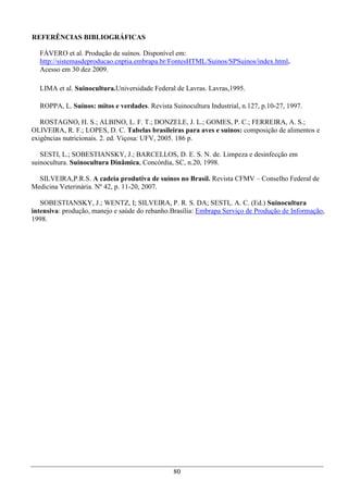 REFERÊNCIAS BIBLIOGRÁFICAS

  FÁVERO et al. Produção de suínos. Disponível em:
  http://sistemasdeproducao.cnptia.embrapa.br/FontesHTML/Suinos/SPSuinos/index.html.
  Acesso em 30 dez 2009.

  LIMA et al. Suinocultura.Universidade Federal de Lavras. Lavras,1995.

  ROPPA, L. Suínos: mitos e verdades. Revista Suinocultura Industrial, n.127, p.10-27, 1997.

   ROSTAGNO, H. S.; ALBINO, L. F. T.; DONZELE, J. L.; GOMES, P. C.; FERREIRA, A. S.;
OLIVEIRA, R. F.; LOPES, D. C. Tabelas brasileiras para aves e suínos: composição de alimentos e
exigências nutricionais. 2. ed. Viçosa: UFV, 2005. 186 p.

   SESTI, L.; SOBESTIANSKY, J.; BARCELLOS, D. E. S. N. de. Limpeza e desinfecção em
suinocultura. Suinocultura Dinâmica, Concórdia, SC, n.20, 1998.

  SILVEIRA,P.R.S. A cadeia produtiva de suínos no Brasil. Revista CFMV – Conselho Federal de
Medicina Veterinária. Nº 42, p. 11-20, 2007.

   SOBESTIANSKY, J.; WENTZ, I; SILVEIRA, P. R. S. DA; SESTI,. A. C. (Ed.) Suinocultura
intensiva: produção, manejo e saúde do rebanho.Brasília: Embrapa Serviço de Produção de Informação,
1998.




                                               80
 