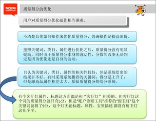 质量得分的优化

 用户对质量得分优化操作相当困难。



 不清楚具体如何操作来优化质量得分，普遍操作是提高出价。


 按照关键词、类目、属性进行优化之后，质量得分没有明显
 提高，同时由于质量得分本身的波动性，分数的改变无法判
 定是因为优化还是自身的波动。


 自认为关键词、类目、属性的相关性较好，但是系统给出的
 结果并不好；有时采用系统推荐的关键词，得分是上升了，
 但是跟商品属性相差太大。质疑质量得分的给分系统。


有个客厅灯属性、标题这方面都是和“客厅灯”相关的。但客厅灯这
个词的质量得分就只有5分，但是“账户诊断工具”推荐的“厨卫灯”这个
关键词就得了9分，这个灯无论标题、属性、宝贝描述 都没有厨卫灯
这几个字。
 