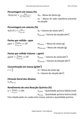 Formulário Geral de Físico-química A                            10º e 11º Anos


Percentagem em massa (%)
                            𝑚𝐵
%(𝑚/𝑚) =                                           𝑚 𝐵 - Massa de Soluto (g)
                      𝑚 𝐴 +𝑚 𝐵 +𝑚 𝐶 …
                                                  𝑚 𝑖 – Massa de cada substância presente
                                                 na solução

Percentagem em volume (%)
                       𝑉𝐵
%(𝑉/𝑉) =                                         VB – Volume do soluto (dm3)
                   𝑉 𝑆𝑜𝑙𝑢 çã𝑜
                                                   𝑉𝑆𝑜𝑙𝑢 çã𝑜 – Volume da solução (dm3)

Partes por milhão - ppm
            𝑚 𝑆𝑜𝑙𝑢𝑡𝑜
𝑝𝑝𝑚 =                      × 106                   𝑚 𝑆𝑜𝑙𝑢𝑡𝑜 – Massa de soluto (g)
            𝑚 𝑆𝑜𝑙𝑢 çã𝑜
                                                   𝑚 𝑆𝑜𝑙𝑢 çã𝑜 – Massa de solução (g)

Partes por milhão Volume – ppmV
                𝑉 𝑆𝑜𝑙𝑢𝑡𝑜
𝑝𝑝𝑚𝑉 =                       × 106                 𝑉𝑆𝑜𝑙𝑢𝑡𝑜 – Volume do soluto (dm3)
                𝑉 𝑆𝑜𝑙𝑢 çã𝑜
                                                   𝑉𝑆𝑜𝑙𝑢 çã𝑜 – Volume da Solução (dm3)

Concentração em massa (g/dm3)
     𝑚
𝑐=                                               m – Massa de soluto (g)
     𝑉
                                                 V – Volume de solução (dm3)

Fórmula Geral dos Alcanos
𝐶 𝑛 𝐻2𝑛+2

Rendimento de uma Reacção Química (%)
     𝑛 𝑜𝑏𝑡𝑖𝑑𝑜
𝜂=                × 100                           𝑛 𝑜𝑏𝑡𝑖𝑑 – Quantidade química Obtida (mol)
     𝑛 𝑡𝑒 ó𝑟𝑖𝑐𝑜
                                 𝑛 𝑡𝑒ó𝑟𝑖𝑐 - Quantidade química teórica (mol)
Esta relação pode ser usada entre massa, volume e quantidade química.




                                        Edição Especial – Pink Collection
                                                                            Produzido por: Henrique Fernandes
 