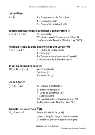 Formulário Geral de Físico-química A                            10º e 11º Anos


Lei de Wien
             𝐵
𝜆=                                   𝜆 – Comprimento de Onda (m)
             𝑇
                                    T – temperatura (K)
                                    B – Constante de Wien (m K)

Energia necessário para aumentar a temperatura (J)
𝑄 = 𝑚 × 𝑐 × ∆𝑇                      m – massa (kg)
                                    ∆𝑇 – Intervalo de Temperatura (ºC ou K)
                                    c – Capacidade Térmica Mássica (J kg-1 ºC-1)

Potência Irradiada pela Superfície de um Corpo (W)
𝑃 = 𝑒. 𝐴. 𝜎. 𝑇 4                    e – Factor de emissividade
                                    A – área (m2)
                                    T – Temperatura absoluta do Corpo (K)
                                     𝜎 - Constante de Stefan-Boltzman

1ª Lei da Termodinâmica (J)
∆𝐸𝑖 = 𝑊 + 𝑄 + 𝑅                     W – Trabalho (J)
                                    Q – Calor (J)
                                    R – Radiação (J)

Lei de Fourier
 𝑄               𝐴
     = 𝐾 𝑡 . . Δ𝜃                   Q - Energia transferida (J)
Δ𝑡               𝑙
                                    Δ𝑡-Intervalo tempo (s)
                                    A - Área de Superfície (m2)
                                    l - espessura (m)
                                    Δ𝜃 - Variação de temperatura ( k ou ºC)
                                    Kt -Condutividade Térmica ( Wm-1K-1)

Trabalho de uma Força 𝑭 (J)
 𝑊       =   𝐹. 𝑐𝑜𝑠𝛼. 𝑑             F-intensidade da força (N)
     𝐹
                                    cos𝛼 - 𝛼 ângulo (Força ^ Deslocamento)
                                    d - distância percorrida pelo corpo (m)

                                  Edição Especial – Pink Collection
                                                                      Produzido por: Henrique Fernandes
 