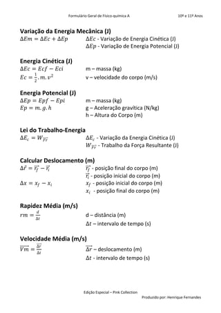 Formulário Geral de Físico-química A                            10º e 11º Anos


Variação da Energia Mecânica (J)
∆𝐸𝑚 = ∆𝐸𝑐 + ∆𝐸𝑝             ∆𝐸𝑐 - Variação de Energia Cinética (J)
                            ∆𝐸𝑝 - Variação de Energia Potencial (J)

Energia Cinética (J)
∆𝐸𝑐 = 𝐸𝑐𝑓 − 𝐸𝑐𝑖             m – massa (kg)
     1
𝐸𝑐 = . 𝑚. 𝑣 2               v – velocidade do corpo (m/s)
       2


Energia Potencial (J)
∆𝐸𝑝 = 𝐸𝑝𝑓 − 𝐸𝑝𝑖             m – massa (kg)
𝐸𝑝 = 𝑚. 𝑔. 𝑕                g – Aceleração gravítica (N/kg)
                            h – Altura do Corpo (m)

Lei do Trabalho-Energia
∆𝐸 𝑐 = 𝑊 𝐹𝑟                 ∆𝐸 𝑐 - Variação da Energia Cinética (J)
                             𝑊 𝐹𝑟 - Trabalho da Força Resultante (J)

Calcular Deslocamento (m)
∆𝑟 = 𝑟𝑓 − 𝑟𝑖                 𝑟𝑓 - posição final do corpo (m)
                             𝑟𝑖 - posição inicial do corpo (m)
∆𝑥 = 𝑥 𝑓 − 𝑥 𝑖               𝑥 𝑓 - posição inicial do corpo (m)
                             𝑥 𝑖 - posição final do corpo (m)

Rapidez Média (m/s)
           𝑑
𝑟𝑚 =                        d – distância (m)
       ∆𝑡
                            ∆𝑡 – intervalo de tempo (s)

Velocidade Média (m/s)
       ∆𝑟
𝑉𝑚 =                        ∆𝑟 – deslocamento (m)
       ∆𝑡
                            ∆𝑡 - intervalo de tempo (s)




                          Edição Especial – Pink Collection
                                                              Produzido por: Henrique Fernandes
 